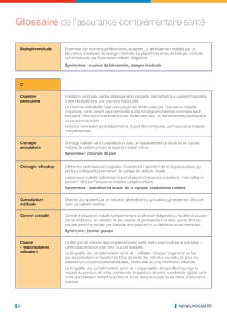 Glossaire de l’assurance complémentaire santé

 Biologie médicale      Ensemble des examens (prélèvements, analyses…), généralement réalisés par un
                        laboratoire d’analyses de biologie médicale. La plupart des actes de biologie médicale
                        est remboursée par l’assurance maladie obligatoire.

                        Synonymes : examen de laboratoire, analyse médicale




 C


 Chambre                Prestation proposée par les établissements de santé, permettant à un patient hospitalisé
 particulière           d’être hébergé dans une chambre individuelle.
                        La chambre individuelle n’est presque jamais remboursée par l’assurance maladie
                        obligatoire, car le patient peut demander à être hébergé en chambre commune (sauf
                        lorsque la prescription médicale impose l’isolement dans un établissement psychiatrique
                        ou de soins de suite).
                        Son coût varie selon les établissements. Il peut être remboursé par l’assurance maladie
                        complémentaire.


 Chirurgie              Chirurgie réalisée sans hospitalisation dans un établissement de santé ou en cabinet
 ambulatoire            médical, le patient arrivant et repartant le jour même.
                        Synonyme : chirurgie de jour


 Chirurgie réfractive   Différentes techniques chirurgicales (notamment l’opération de la myopie au laser, qui
                        est la plus fréquente) permettent de corriger les défauts visuels.
                        L’assurance maladie obligatoire ne prend pas en charge ces opérations, mais celles-ci
                        peuvent l’être par l’assurance maladie complémentaire.
                        Synonymes : opération de la vue, de la myopie, kératotomie radiaire


 Consultation           Examen d’un patient par un médecin généraliste ou spécialiste, généralement effectué
 médicale               dans un cabinet médical.


 Contrat collectif      Contrat d‘assurance maladie complémentaire à adhésion obligatoire ou facultative souscrit
                        par un employeur au bénéfice de ses salariés et généralement de leurs ayants droit (ou
                        par une personne morale, par exemple une association, au bénéfice de ses membres).
                        Synonyme : contrat groupe


 Contrat                La très grande majorité des complémentaires santé sont « responsables et solidaires ».
 « responsable et       Cette caractéristique vous sera toujours indiquée.
 solidaire »            La loi qualifie une complémentaire santé de « solidaire » lorsque l’organisme ne fixe
                        pas les cotisations en fonction de l’état de santé des individus couverts, et, pour les
                        adhésions ou souscriptions individuelles, ne recueille aucune information médicale.
                        La loi qualifie une complémentaire santé de « responsable » lorsqu’elle encourage le
                        respect du parcours de soins coordonnés (le parcours de soins coordonnés repose sur le
                        choix d’un médecin traitant que l’assuré social désigne auprès de sa caisse d’assurance
                        maladie).




5                                                                                                 WWW.UNOCAM.FR
 