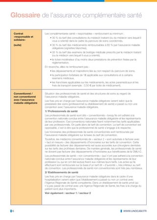 Glossaire de l’assurance complémentaire santé

 Contrat               Les complémentaires santé « responsables » remboursent au minimum :
 «responsable et           • 30 % du tarif des consultations du médecin traitant (ou du médecin vers lequel il
 solidaire»                  vous a orienté) dans le cadre du parcours de soins coordonnés,
 (suite)                   • 30 % du tarif des médicaments remboursables à 65 % par l‘assurance maladie
                             obligatoire (vignettes blanches),
                           • 35 % du tarif des examens de biologie médicale prescrits par le médecin traitant
                             (ou le médecin vers lequel il vous a orienté),
                           • le ticket modérateur d’au moins deux prestations de prévention fixées par la
                             réglementation.
                       En revanche, elles ne remboursent pas :
                           • les dépassements et majorations liés au non respect du parcours de soins,
                           • la participation forfaitaire de 1€ applicable aux consultations et à certains
                             examens médicaux,
                           • les franchises applicables sur les médicaments, les actes paramédicaux et les
                             frais de transport (exemple : 0,50 € par boite de médicament).


 Conventionné /        Situation des professionnels de santé et des structures de soins au regard de
 non conventionné      l’assurance maladie obligatoire.
 avec l’assurance      Les frais pris en charge par l’assurance maladie obligatoire varient selon que le
 maladie obligatoire   prestataire des soins (professionnel ou établissement de santé) a passé ou non une
                       convention avec l’assurance maladie obligatoire.
                       1/ Professionnels de santé
                       Les professionnels de santé sont dits « conventionnés » lorsqu’ils ont adhéré à la
                       convention nationale conclue entre l’assurance maladie obligatoire et les représentants
                       de leur profession. Ces conventions nationales fixent notamment les tarifs applicables
                       par ces professionnels. On parle alors de tarif de convention. Le tarif de convention est
                       opposable, c’est-à-dire que le professionnel de santé s’engage à le respecter.
                       Les honoraires des professionnels de santé conventionnés sont remboursés par
                       l’assurance maladie obligatoire sur la base du tarif de convention.
                       Toutefois, les médecins conventionnés de « secteur 2 » sont autorisés à facturer avec
                       « tact et mesure » des dépassements d’honoraires sur les tarifs de convention. Cette
                       possibilité de facturer des dépassements est aussi accordée aux chirurgiens-dentistes
                       sur les tarifs des prothèses dentaires. De manière générale, les professionnels de santé
                       ne doivent pas facturer des dépassements d’honoraires aux bénéficiaires de la CMU-C.
                       Les professionnels de santé « non conventionnés » (qui n’ont pas adhéré à la convention
                       nationale conclue entre l’assurance maladie obligatoire et les représentants de leur
                       profession ou qui en ont été exclus) fixent eux-mêmes leurs tarifs. Les actes qu’ils
                       effectuent sont remboursés sur la base d’un tarif dit « d’autorité », très inférieur au tarif
                       de convention. Les professionnels de santé non conventionnés sont très peu nombreux.
                       2/ Etablissements de santé
                       Les frais pris en charge par l’assurance maladie obligatoire dans le cadre d’une
                       hospitalisation varient selon que l’établissement a passé ou non un contrat avec
                       l’Agence Régionale de Santé compétente. Dans un établissement de santé privé qui
                       n’a pas passé de contrat avec une Agence Régionale de Santé, les frais à la charge du
                       patient sont plus importants.
                       Voir également : secteur 1 / secteur 2




6                                                                                                WWW.UNOCAM.FR
 