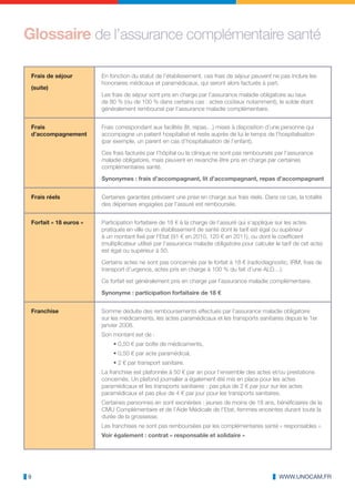 Glossaire de l’assurance complémentaire santé

 Frais de séjour        En fonction du statut de l’établissement, ces frais de séjour peuvent ne pas inclure les
                        honoraires médicaux et paramédicaux, qui seront alors facturés à part.
 (suite)
                        Les frais de séjour sont pris en charge par l’assurance maladie obligatoire au taux
                        de 80 % (ou de 100 % dans certains cas : actes coûteux notamment), le solde étant
                        généralement remboursé par l’assurance maladie complémentaire.


 Frais                  Frais correspondant aux facilités (lit, repas…) mises à disposition d’une personne qui
 d’accompagnement       accompagne un patient hospitalisé et reste auprès de lui le temps de l’hospitalisation
                        (par exemple, un parent en cas d’hospitalisation de l’enfant).

                        Ces frais facturés par l’hôpital ou la clinique ne sont pas remboursés par l’assurance
                        maladie obligatoire, mais peuvent en revanche être pris en charge par certaines
                        complémentaires santé.

                        Synonymes : frais d’accompagnant, lit d’accompagnant, repas d’accompagnant


 Frais réels            Certaines garanties prévoient une prise en charge aux frais réels. Dans ce cas, la totalité
                        des dépenses engagées par l’assuré est remboursée.


 Forfait « 18 euros »   Participation forfaitaire de 18 € à la charge de l’assuré qui s’applique sur les actes
                        pratiqués en ville ou en établissement de santé dont le tarif est égal ou supérieur
                        à un montant fixé par l’Etat (91 € en 2010, 120 € en 2011), ou dont le coefficient
                        (multiplicateur utilisé par l’assurance maladie obligatoire pour calculer le tarif de cet acte)
                        est égal ou supérieur à 50.

                        Certains actes ne sont pas concernés par le forfait à 18 € (radiodiagnostic, IRM, frais de
                        transport d’urgence, actes pris en charge à 100 % du fait d’une ALD…).

                        Ce forfait est généralement pris en charge par l’assurance maladie complémentaire.

                        Synonyme : participation forfaitaire de 18 €


 Franchise              Somme déduite des remboursements effectués par l’assurance maladie obligatoire
                        sur les médicaments, les actes paramédicaux et les transports sanitaires depuis le 1er
                        janvier 2008.
                        Son montant est de :
                             • 0,50 € par boîte de médicaments,
                             • 0,50 € par acte paramédical,
                             • 2 € par transport sanitaire.
                        La franchise est plafonnée à 50 € par an pour l’ensemble des actes et/ou prestations
                        concernés. Un plafond journalier a également été mis en place pour les actes
                        paramédicaux et les transports sanitaires : pas plus de 2 € par jour sur les actes
                        paramédicaux et pas plus de 4 € par jour pour les transports sanitaires.
                        Certaines personnes en sont exonérées : jeunes de moins de 18 ans, bénéficiaires de la
                        CMU Complémentaire et de l’Aide Médicale de l’Etat, femmes enceintes durant toute la
                        durée de la grossesse.
                        Les franchises ne sont pas remboursées par les complémentaires santé « responsables ».
                        Voir également : contrat « responsable et solidaire »




9                                                                                                   WWW.UNOCAM.FR
 