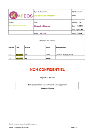 Type de document :                                     Ré f document :

                                                                                                   Néant
                                            Document de référence


                                                                                                   Version : 1.0
Projet :                                    Titre :

Base de connaissances                       Glossaire Finance                                      Date : 19/10/06

                                                                                                   Total pages : 17

                                                                                                   Statut : Validé
                                            Auteur : KAPEOS




                                                      Historique des versions



Version     Date             Auteur                            Statut           Modifications




            10/10/06         PP                                Draft            Création du document
1.0

            19/10/06         PP                                Validé
1.0




                                       NON CONFIDENTIEL

                                                       Objectif ou Résumé



                                  Base de connaissances sur le capital développement

                                                       Glossaire Finance




Base de connaissances sur le capital développement

                                                                                                  Page 1/17
Version 1.0 impression du 22/11/06 -
 