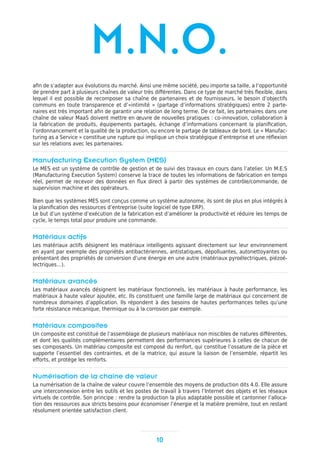 10
M.N.O.
afin de s’adapter aux évolutions du marché. Ainsi une même société, peu importe sa taille, a l’opportunité
de prendre part à plusieurs chaînes de valeur très différentes. Dans ce type de marché très flexible, dans
lequel il est possible de recomposer sa chaîne de partenaires et de fournisseurs, le besoin d’objectifs
communs en toute transparence et d’«intimité » (partage d’informations stratégiques) entre 2 parte-
naires est très important afin de garantir une relation de long terme. De ce fait, les partenaires dans une
chaîne de valeur MaaS doivent mettre en œuvre de nouvelles pratiques : co-innovation, collaboration à
la fabrication de produits, équipements partagés, échange d’informations concernant la planification,
l’ordonnancement et la qualité de la production, ou encore le partage de tableaux de bord. Le « Manufac-
turing as a Service » constitue une rupture qui implique un choix stratégique d’entreprise et une réflexion
sur les relations avec les partenaires.
Manufacturing Execution System (MES)
Le MES est un système de contrôle de gestion et de suivi des travaux en cours dans l’atelier. Un M.E.S
(Manufacturing Execution System) conserve la trace de toutes les informations de fabrication en temps
réel, permet de recevoir des données en flux direct à partir des systèmes de contrôle/commande, de
supervision machine et des opérateurs.
Bien que les systèmes MES sont conçus comme un système autonome, ils sont de plus en plus intégrés à
la planification des ressources d’entreprise (suite logiciel de type ERP).
Le but d’un système d’exécution de la fabrication est d’améliorer la productivité et réduire les temps de
cycle, le temps total pour produire une commande.
Matériaux actifs
Les matériaux actifs désignent les matériaux intelligents agissant directement sur leur environnement
en ayant par exemple des propriétés antibactériennes, antistatiques, dépolluantes, autonettoyantes ou
présentant des propriétés de conversion d’une énergie en une autre (matériaux pyroélectriques, piézoé-
lectriques…).
Matériaux avancés
Les matériaux avancés désignent les matériaux fonctionnels, les matériaux à haute performance, les
matériaux à haute valeur ajoutée, etc. Ils constituent une famille large de matériaux qui concernent de
nombreux domaines d’application. Ils répondent à des besoins de hautes performances telles qu’une
forte résistance mécanique, thermique ou à la corrosion par exemple.
Matériaux composites
Un composite est constitué de l’assemblage de plusieurs matériaux non miscibles de natures différentes,
et dont les qualités complémentaires permettent des performances supérieures à celles de chacun de
ses composants. Un matériau composite est composé du renfort, qui constitue l’ossature de la pièce et
supporte l’essentiel des contraintes, et de la matrice, qui assure la liaison de l’ensemble, répartit les
efforts, et protège les renforts.
Numérisation de la chaîne de valeur
La numérisation de la chaîne de valeur couvre l’ensemble des moyens de production dits 4.0. Elle assure
une interconnexion entre les outils et les postes de travail à travers l’Internet des objets et les réseaux
virtuels de contrôle. Son principe : rendre la production la plus adaptable possible et cantonner l’alloca-
tion des ressources aux stricts besoins pour économiser l’énergie et la matière première, tout en restant
résolument orientée satisfaction client.
 