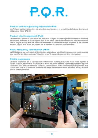 11
P.Q.R.
Product and Manufacturing Information (PMI)
Les PMI sont les informations liées à la géométrie, aux tolérances et au matériau de la pièce, directement
intégrées au fichier CAO 3D.
Product Life Management (PLM)
Littéralement « gestion du cycle de vie des produits », il s’agit d’un cadre organisationnel et d’un ensemble
de concepts, méthodes et outils logiciels dont le but est de créer et de maintenir les produits industriels
tout au long de leur cycle de vie, depuis l’établissement du cahier des charges du produit et des services
associés jusqu’à la fin de vie, en passant par le maintien en conditions opérationnelles.
Radio Frequency Identification (RFID)
La RFID désigne une technologie d’identification automatique qui utilise le rayonnement radiofréquence
pour identifier les objets porteurs d’étiquettes lorsqu’ils passent à proximité d’un interrogateur.
Réalité augmentée
La réalité augmentée est la superposition d’informations numériques sur une image réelle regardée à
travers un écran, des lunettes ou un viseur. En milieu industriel, la réalité augmentée peut servir à guider
l’opérateur pour effectuer certaines tâches ou certains gestes. Cette technologie peut également être
utilisée pour faire de la formation, ou rendre des étapes de conception moins abstraites afin d’y associer
plus de parties prenantes.
 