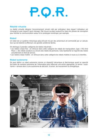Réalité virtuelle
La réalité virtuelle désigne l’environnement simulé créé par ordinateur dans lequel l’utilisateur est
immergé et avec lequel il peut interagir. Elle trouve sa place aujourd’hui dans les phases de conception
pour faciliter la communication autour d’un prototype numérique, par exemple.
Robot
Un robot est un système mécanique poly-articulé mû par des actionneurs et commandé par un calcula-
teur qui est destiné à effectuer une grande variété de tâches.
On distingue 2 grandes catégories de robots industriels :
• Les robots à base fixe : on retrouve dans cette catégorie les robots de manipulation, type « Pick And
Place », des robots soudeurs ou encore des robots de peintures. Cela représente la majorité des robots
actuellement en état de service.
• Les robots à base mobile : on retrouve dans cette catégorie les robots mobiles à roues ou à chenilles.
Robot autonome
On peut définir un robot autonome comme un dispositif mécanique et électronique ayant la capacité
de traiter de manière autonome de l’information pour effectuer une action appropriée. Le terme « auto-
nomie » renvoie alors à une autonomie de décision, d’action, de mouvement ou énergétique.
12
P.Q.R.
 
