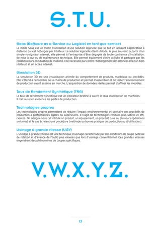 Saas (Software as a Service ou Logiciel en tant que service)
Le mode Saas est un mode d’utilisation d’une solution logicielle que se fait en utilisant l’application à
distance qui est hébergée par l’éditeur. La solution logicielle étant utilisée, le plus souvent, à partir d’un
simple navigateur Internet, elle permet à l’entreprise d’être dégagée de toute contrainte d’installation,
de mise à jour ou de maintenance technique. Elle permet également d’être utilisée et partagée par les
collaborateurs en situation de mobilité. Elle nécessite par contre l’hébergement des données chez un tiers
(éditeur) et un accès Internet.
Simulation 3D
La simulation 3D est une visualisation animée du comportement de produits, matériaux ou procédés.
Elle s’étend à l’ensemble de la chaîne de production et permet d’assembler et de tester l’environnement
de production avant sa mise en marche. L’acquisition de données réelles permet d’affiner les modèles.
Taux de Rendement Synthétique (TRS)
Le taux de rendement synectique est un indicateur destiné à suivre le taux d’utilisation de machines.
Il met aussi en évidence les pertes de production.
Technologies propres
Les technologies propres permettent de réduire l’impact environnemental et sanitaire des procédés de
production à performances égales ou supérieures. Il s’agit de technologies rendues plus sobres et effi-
cientes. On désigne sous cet intitulé un produit, un équipement, un procédé (une ou plusieurs opérations
unitaires) et le cas échéant une procédure (méthode ou bonne pratique de production ou d’utilisation).
Usinage à grande vitesse (UGV)
L’usinage à grande vitesse est une technique d’usinage caractérisée par des conditions de coupe (vitesse
de rotation et d’avance de l’outil) plus élevées que lors d’usinage conventionnel. Ces grandes vitesses
engendrent des phénomènes de coupes spécifiques.
13
S.T.U.
V.W.X.Y.Z.
 