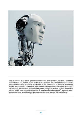 14
Les définitions du présent glossaire sont issues de différentes sources : Glossaire
Innovation de CCI France, Guide pratique de l’Usine du Futur de la FIM, Rapport Tech-
nologies Clés 2020, Glossaire de l’ANSSI, Guide Commande Numérique du SYMOP,
Centre National RFID, COFREND, Institut des Systèmes Intelligents et de Robotique,
La Fabrique de l’industrie, Société Française d’Energie Nucléaire, Syntec Numérique
et des sites web concours-robotique.fr, definitions-marketing.com, digitalinsiders.
feelandclic.com, e-marketing.fr, fmc-composites.com, lemagit.fr et wikipedia.fr
 