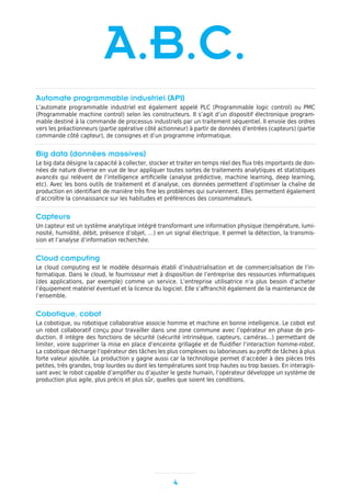 4
Automate programmable industriel (API)
L’automate programmable industriel est également appelé PLC (Programmable logic control) ou PMC
(Programmable machine control) selon les constructeurs. Il s’agit d’un dispositif électronique program-
mable destiné à la commande de processus industriels par un traitement séquentiel. Il envoie des ordres
vers les préactionneurs (partie opérative côté actionneur) à partir de données d’entrées (capteurs) (partie
commande côté capteur), de consignes et d’un programme informatique.
Big data (données massives)
Le big data désigne la capacité à collecter, stocker et traiter en temps réel des flux très importants de don-
nées de nature diverse en vue de leur appliquer toutes sortes de traitements analytiques et statistiques
avancés qui relèvent de l’intelligence artificielle (analyse prédictive, machine learning, deep learning,
etc). Avec les bons outils de traitement et d’analyse, ces données permettent d’optimiser la chaîne de
production en identifiant de manière très fine les problèmes qui surviennent. Elles permettent également
d’accroître la connaissance sur les habitudes et préférences des consommateurs.
Capteurs
Un capteur est un système analytique intégré transformant une information physique (température, lumi-
nosité, humidité, débit, présence d’objet, …) en un signal électrique. Il permet la détection, la transmis-
sion et l’analyse d’information recherchée.
Cloud computing
Le cloud computing est le modèle désormais établi d’industrialisation et de commercialisation de l’in-
formatique. Dans le cloud, le fournisseur met à disposition de l’entreprise des ressources informatiques
(des applications, par exemple) comme un service. L’entreprise utilisatrice n’a plus besoin d’acheter
l’équipement matériel éventuel et la licence du logiciel. Elle s’affranchit également de la maintenance de
l’ensemble.
Cobotique, cobot
La cobotique, ou robotique collaborative associe homme et machine en bonne intelligence. Le cobot est
un robot collaboratif conçu pour travailler dans une zone commune avec l’opérateur en phase de pro-
duction. Il intègre des fonctions de sécurité (sécurité intrinsèque, capteurs, caméras…) permettant de
limiter, voire supprimer la mise en place d’enceinte grillagée et de fluidifier l’interaction homme-robot.
La cobotique décharge l’opérateur des tâches les plus complexes ou laborieuses au profit de tâches à plus
forte valeur ajoutée. La production y gagne aussi car la technologie permet d’accéder à des pièces très
petites, très grandes, trop lourdes ou dont les températures sont trop hautes ou trop basses. En interagis-
sant avec le robot capable d’amplifier ou d’ajuster le geste humain, l’opérateur développe un système de
production plus agile, plus précis et plus sûr, quelles que soient les conditions.
A.B.C.
 