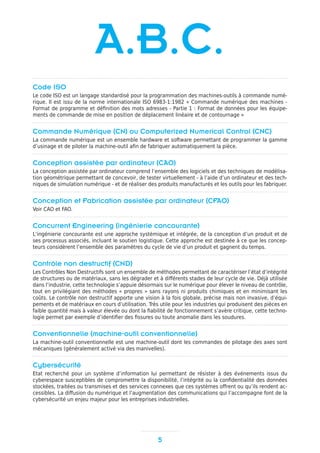 Code ISO
Le code ISO est un langage standardisé pour la programmation des machines-outils à commande numé-
rique. Il est issu de la norme internationale ISO 6983-1:1982 « Commande numérique des machines -
Format de programme et définition des mots adresses - Partie 1 : Format de données pour les équipe-
ments de commande de mise en position de déplacement linéaire et de contournage »
Commande Numérique (CN) ou Computerized Numerical Control (CNC)
La commande numérique est un ensemble hardware et software permettant de programmer la gamme
d’usinage et de piloter la machine-outil afin de fabriquer automatiquement la pièce.
Conception assistée par ordinateur (CAO)
La conception assistée par ordinateur comprend l’ensemble des logiciels et des techniques de modélisa-
tion géométrique permettant de concevoir, de tester virtuellement - à l’aide d’un ordinateur et des tech-
niques de simulation numérique - et de réaliser des produits manufacturés et les outils pour les fabriquer.
Conception et Fabrication assistée par ordinateur (CFAO)
Voir CAO et FAO.
Concurrent Engineering (ingénierie concourante)
L’ingénierie concourante est une approche systémique et intégrée, de la conception d’un produit et de
ses processus associés, incluant le soutien logistique. Cette approche est destinée à ce que les concep-
teurs considèrent l’ensemble des paramètres du cycle de vie d’un produit et gagnent du temps.
Contrôle non destructif (CND)
Les Contrôles Non Destructifs sont un ensemble de méthodes permettant de caractériser l’état d’intégrité
de structures ou de matériaux, sans les dégrader et à différents stades de leur cycle de vie. Déjà utilisée
dans l’industrie, cette technologie s’appuie désormais sur le numérique pour élever le niveau de contrôle,
tout en privilégiant des méthodes « propres » sans rayons ni produits chimiques et en minimisant les
coûts. Le contrôle non destructif apporte une vision à la fois globale, précise mais non invasive, d’équi-
pements et de matériaux en cours d’utilisation. Très utile pour les industries qui produisent des pièces en
faible quantité mais à valeur élevée ou dont la fiabilité de fonctionnement s’avère critique, cette techno-
logie permet par exemple d’identifier des fissures ou toute anomalie dans les soudures.
Conventionnelle (machine-outil conventionnelle)
La machine-outil conventionnelle est une machine-outil dont les commandes de pilotage des axes sont
mécaniques (généralement activé via des manivelles).
Cybersécurité
Etat recherché pour un système d’information lui permettant de résister à des événements issus du
cyberespace susceptibles de compromettre la disponibilité, l’intégrité ou la confidentialité des données
stockées, traitées ou transmises et des services connexes que ces systèmes offrent ou qu’ils rendent ac-
cessibles. La diffusion du numérique et l’augmentation des communications qui l’accompagne font de la
cybersécurité un enjeu majeur pour les entreprises industrielles.
5
A.B.C.
 