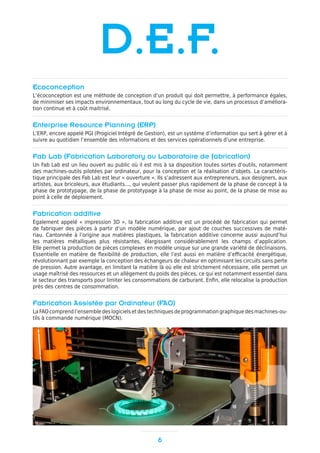 Ecoconception
L’écoconception est une méthode de conception d’un produit qui doit permettre, à performance égales,
de minimiser ses impacts environnementaux, tout au long du cycle de vie, dans un processus d’améliora-
tion continue et à coût maitrisé.
Enterprise Resource Planning (ERP)
L’ERP, encore appelé PGI (Progiciel Intégré de Gestion), est un système d’information qui sert à gérer et à
suivre au quotidien l’ensemble des informations et des services opérationnels d’une entreprise.
Fab Lab (Fabrication Laboratory ou Laboratoire de fabrication)
Un Fab Lab est un lieu ouvert au public où il est mis à sa disposition toutes sortes d’outils, notamment
des machines-outils pilotées par ordinateur, pour la conception et la réalisation d’objets. La caractéris-
tique principale des Fab Lab est leur « ouverture ». Ils s’adressent aux entrepreneurs, aux designers, aux
artistes, aux bricoleurs, aux étudiants..., qui veulent passer plus rapidement de la phase de concept à la
phase de prototypage, de la phase de prototypage à la phase de mise au point, de la phase de mise au
point à celle de déploiement.
Fabrication additive
Egalement appelé « impression 3D », la fabrication additive est un procédé de fabrication qui permet
de fabriquer des pièces à partir d’un modèle numérique, par ajout de couches successives de maté-
riau. Cantonnée à l’origine aux matières plastiques, la fabrication additive concerne aussi aujourd’hui
les matières métalliques plus résistantes, élargissant considérablement les champs d’application.
Elle permet la production de pièces complexes en modèle unique sur une grande variété de déclinaisons.
Essentielle en matière de flexibilité de production, elle l’est aussi en matière d’efficacité énergétique,
révolutionnant par exemple la conception des échangeurs de chaleur en optimisant les circuits sans perte
de pression. Autre avantage, en limitant la matière là où elle est strictement nécessaire, elle permet un
usage maîtrisé des ressources et un allègement du poids des pièces, ce qui est notamment essentiel dans
le secteur des transports pour limiter les consommations de carburant. Enfin, elle relocalise la production
près des centres de consommation.
Fabrication Assistée par Ordinateur (FAO)
La FAO comprend l’ensemble des logiciels et des techniques de programmation graphique des machines-ou-
tils à commande numérique (MOCN).
6
D.E.F.
 