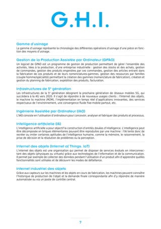 Gamme d’usinage
La gamme d’usinage représente la chronologie des différentes opérations d’usinage d’une pièce en fonc-
tion des moyens d’usinage.
Gestion de la Production Assistée par Ordinateur (GPAO)
Un logiciel de GPAO est un programme de gestion de production permettant de gérer l’ensemble des
activités, liées à la production, d’une entreprise industrielle : gestion des stocks et des achats, gestion
de commandes, gestion des produits engendres par ces commandes, gestion des articles entrant dans
la fabrication de ces produits et de leurs nomenclatures-gammes, gestion des ressources par familles
(couple homme/spécialité) permettant la création des gammes (nomenclature de fabrication), création et
gestion du planning de fabrication, expédition des produits, facturation.
Infrastructures de 5e
génération
Les infrastructures de la 5e
génération désignent la prochaine génération de réseaux mobiles 5G, qui
succèdera à la 4G vers 2020. Il s’agit de répondre à de nouveaux usages clients : l’Internet des objets,
le machine to machine (M2M), l’implémentation en temps réel d’applications innovantes, des services
respectueux de l’environnement, une convergence fluide fixe-mobile partout, etc.
Ingénierie Assistée par Ordinateur (IAO)
L’IAO consiste en l’utilisation d’ordinateurs pour concevoir, analyser et fabriquer des produits et processus.
Intelligence artificielle (IA)
L’intelligence artificielle a pour objectif la construction d’entités douées d’intelligence. L’intelligence peut
être décomposée en briques élémentaires pouvant être reproduites par une machine : l’IA tente donc de
recréer ou imiter certaines aptitudes de l’intelligence humaine, comme la mémoire, le raisonnement, la
prise de décision et la résolution de problèmes ou la perception.
Internet des objets (Internet of Things, IoT)
L’internet des objets est une organisation qui permet de disposer de services évolués en interconnec-
tant des objets (physiques ou virtuels) grâce aux technologies de l’information et de la communication.
Il permet par exemple de collecter des données pendant l’utilisation d’un produit afin d’apprendre quelles
fonctionnalités sont utilisées et de découvrir les modes de défaillance.
Internet industriel des objets
Grâce aux capteurs sur les machines et les objets en cours de fabrication, les machines peuvent connaître
l’historique de production de l’objet et la demande finale correspondante afin d’y répondre de manière
automatisée ou via un poste de contrôle central.
7
G.H.I.
 