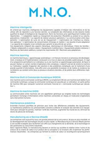 Machine intelligente
On entend par machines intelligentes les équipements capables d’intégrer des informations et de les
utiliser afin de répondre à une fonction donnée. La complexité des informations et des besoins traités
qualifient le degré d’intelligence de l’équipement. Parmi les fonctions ainsi spécifiquement traitées sont
répertoriées : • L’adaptation rapide au changement de production (flexibilité au produit et au volume,
polyvalence, modularité) • La capacité de réaliser plusieurs opérations • La communication entre équi-
pements • L’optimisation de cycle de vie de l’équipement • L’optimisation de l’interface ou interac-
tion opérateur • L’optimisation de consommation d’énergie et matière • Les boucles d’auto-adaptation
• La capacité de s’adapter à son contexte pour garantir la sécurité de son action.
Ces équipements intègrent des aspects mécanique, électronique et informatique. Citons les familles :
• Robots collaboratifs y compris cobots • Equipements multifonctions • Equipements pilotés à distance •
Machines de fabrication additive y compris les imprimantes 3D • Machines auto-adaptatives.
Machine learning
Le machine learning ou « apprentissage automatique » en français renvoie à un processus de développe-
ment, d’analyse et d’implémentation conduisant à la mise en place de procédés systématiques. Il s’agit
d’un programme permettant à un ordinateur ou à une machine un apprentissage automatisé, de façon à
pouvoir réaliser un certain nombre d’opérations très complexes. L’objectif visé est de rendre la machine
ou l’ordinateur capable d’apporter des solutions à des problèmes compliqués, par le traitement d’une
grande quantité d’informations. Cela offre ainsi une possibilité d’analyser et de mettre en évidence les
corrélations qui existent entre deux ou plusieurs situations données, et de prédire leurs différentes impli-
cations.
Machine-Outil à Commande Numérique (MOCN)
Une machine-outil à commande numérique (MOCN, ou simplement CN) est une machine-outil dotée d’une
commande numérique. Lorsque la commande numérique est assurée par un ordinateur, on parle parfois
de machine CNC pour computer numerical command, francisé en « commande numérique par calcula-
teur ».
Machine-to-machine (M2M)
La communication entre machines est une appellation générique qui englobe toutes les technologies
permettant l’échange d’informations entre machines connectées en réseau et l’exécution d’opérations
sans intervention humaine.
Maintenance prédictive
Ensemble d’actions planifiées de prévision pour éviter des défaillances probables des équipements.
La maintenance prédictive (ou prévisionnelle) consiste à collecter et analyser des données d’un équipe-
ment pour anticiper les pannes, maitriser l’arrêt des machines, augmenter leur durée de vie, diminuer les
stocks de pièces de rechanges.
Manufacturing as a Service (MaaS)
Les entreprises sont aujourd’hui sous une grande pression de la concurrence, de plus en plus mondiale, et
du développement des technologies de plus en plus rapide. Le Manufacturing as a Service (MaaS) permet
à une société d’adapter plus facilement son offre aux changements de la demande, de la technologie et
des partenaires ou concurrents industriels.
Dans l’approche MaaS, le manufacturing devient un service qui accélère la relation entre l’usine et les
acteurs de la chaîne de valeur d’un produit (de la conception à la livraison) afin d’optimiser les perfor-
mances industrielles : les entreprises qui forment la chaîne de valeur se reconfigurent dynamiquement
9
M.N.O.
 