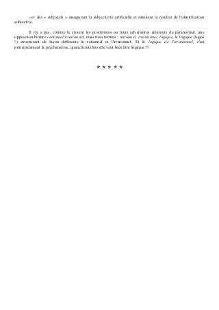 - et des « subjiciels » inaugurant la subjectivité artificielle et simulant le résultat de l'identification
subjective.

        Il n'y a pas, comme le croient les positivistes ou leurs adversaires amateurs de paranormal, une
opposition binaire rationnel/irrationnel, mais trois termes : rationnel, irrationnel, logique, le logique (logos
!) structurant de façon différente le rationnel et l'irrationnel. Et la logique de l'irrationnel, c'est
principalement la psychanalyse, quand toutefois elle veut bien être logique !!!




                                                 *****
 