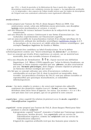• Valid a tio n e x t er n e d e c e s a n aly s e s p a r la fa bric a tio n d e si m ul a cr e s . J. Molino
         (1 9 8 7 , p p . 1 5 1) : « S e ul s le p a s tic h e e t la fa bric a tio n d e fa ux à p a r tir d e s r è gl e s d e
         d e s criptio n c o n s tit u e n t u n e v alid a tio n e x t e r n e d u c or p u s ». La r e pr o d u c tio n a r tifici ell e
         « à s ' y m é p r e n dr e » d e s a s p e c t s d e l'o bj e t é t u di é a t t e s t e q u e le s r è gl e s d e d e s criptio n
         d e l' ex p er t s o n t n o n s e ul e m e n t c o h é r e n t e s m a i s é g al e m e n t efficie n t e s .


a n al y s ci e n c e :

- t e r m e pr o p o s é p a r l' a u t e u r d e l'A.L.S. (Je a n - Jac q u e s Pint o) e n 2 0 0 8. Un e
         a n aly s ci e n c e s e r ait, s el o n u n e d éfinitio n e n c or e p r ovis oir e, u n e di s ciplin e
         h y b ri d e e n t r e p s y c h a n aly s e e t s ci e n c e , à s a v oir :
   • s oit u n e é b a u c h e d e s ci e n c e inclu a n t l' ex a m e n d e la s u bj e c tivit é d u s uj e t
            c o n n ai s s a n t,
   • s oit u n e é b a u c h e d e s ci e n c e s 'in t é r e s s a n t à u n e for m e d 'inc o n s ci e n t ( e x : le s
            r e c h e rc h e s e x p é ri m e n t al e s s u r l'inc o n s ci e n t c o g nitif),
   • s oit u n s o u s-e n s e m bl e d e la p s y c h a n aly s e t r ait a n t d ' u n c h a m p s p é cifiq u e d e la
            s u bj e c tivit é, u tilis a n t d e s m é t h o d e s s ci e n tifiq u e s ( g aliléis m e é t e n d u in § 2.
            Le p ar a dig m e d e la s tr uc t ur e ), e t v alid é s elo n d e s crit èr e s s ci e n tifiq u e s : p a r
            e x e m pl e l' a n a l y s e l o g i c i s t e d e G ar din e t Molino.

- L'A.L.S. p o urr ait ê t r e c a n di d a t e a u la b el d ' a n aly sci e n c e . Si o n la d éfinit
s c h é m a ti q u e m e n t c o m m e u n e " micr o-s é m a n ti q u e d u f a n t a s m e ", c e d e r ni er ;
   • e s t u n c o n c e p t q ui r é s ult e d ' u n e e x p é ri e n c e e n a m o n t, s u r u n m a t é ri el n o n
            m o n t r a bl e, d o n c n o n t e s t a bl e (s é a n c e s d ' a n aly s e ) ;
  • il a u n e é b a u c h e d e for m alis a tio n : $ ◊ a ; il p e u t r e c e v oir u n e d éfinitio n
          lin g uis tiq u e : J.-C. Miln er ( 1 9 8 9) r a p p ell e q u e "s elo n la t h é o ri e fr e u di e n n e , u n
          fa n t a s m e s e lais s e t o ujo u r s e x p ri m e r p a r u n e p h r a s e , o u plu s e x a c t e m e n t
          p a r u n e f or m u l e p h r a s t i q u e , d o n t c h a q u e v a ri a n t e r é p o n d e n p rincip e à
          u n fa n t a s m e di s tinc t (s o ulig n é p a r n o u s )" ;
  • le fait q u e c e c o n c e p t s u b s u m e u n e s é ri e d ' o cc urr e n c e s v e r b al e s e s t
          c orro b or a bl e e n a v al p a r l'A.L.S. d o n t le m a t é ri el e s t m o n t r a bl e, d o n c
          t e s t a bl e. Les pr oc é d u r e s d ' a n aly s e d e l'A.L.S. s o n t p a r aille ur s t e s t a bl e s e t
          r e pr o d u c tibl e s p a r q uico n q u e m a n u ell e m e n t , e t si m ul a bl e s
          infor m a ti q u e m e n t .


a t o m e : le s m o t s si m pl e s (« a t o m e s » d e s e n s ) s o n t t o ujo ur s d e s a dj e c tifs
        e x p ri m a n t d e s p r o p ri é t é s si m pl e s (o u v er t / f e r m é , n o u v e a u / a n c i e n ),
        dis trib u é s d a n s d e u x list e s d’o p p o s é s , le s s é ri e s. Les a t o m e s « A » e t « B »
        s o n t p ris d a n s le ur s e n s pr o pr e , q ui e s t e n g é n é r al le s e n s c o n cr e t


c o g n i s è m e : s è m e c o g nitif. En r el a tio n ( e n c or e à pr é cis e r) a v e c le m o d e c o g n i t i f
         e t l'i d e n t i fi c a t i o n c o g n i t i v e


c o g n i c i e l : t e r m e pr o p o s é p a r l' a u t e u r d e l'A.L.S. (Je a n - Jac q u e s Pint o) p o u r fair e
         p e n d a n t à c el ui d e s u b ji ci e l .
             • pr o g r a m m e c o g nitif "n a t ur el", t r a n s mi s à l' e nf a n t p a r l' e n t o u r a g e ( p a r e n t s,
                    é d u c a t e u r s , m é di a s div e r s). Les c o g n i ci e l s s o n t a u s e r vic e d e
                    l'id e n tific a tio n c o g nitiv e, c o m m e le s s u b ji ci e l s s o n t a u s e r vic e d e
                    l'id e n tific a tio n s u bj e c tiv e.
 