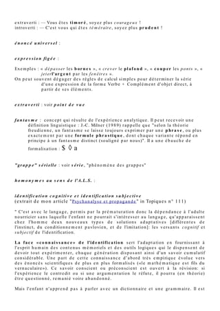 e x t r a v e r ti : — Vous ê t e s ri gi d e , s o y e z d o n c plu s s o u pl e !
introv e r ti : — C' e s t v o u s q ui ê t e s la xis t e , s o y e z d o n c pl u s ri g o u r e u x !

e x t r a v e r ti : — Vous ê t e s a v a r e , s o y e z d o n c plu s g é n ér e u x !
introv e r ti : — C' e s t v o u s q ui ê t e s d é p e n si er, s o y e z d o n c é c o n o m e !

e x t r a v e r ti : — Vous ê t e s ti m o r é , s o y e z pl u s c o ur a g e u x !
introv e r ti : — C' e s t v o u s q ui ê t e s t é m é r air e , s o y e z pl u s p r u d e n t !


é n o n c é u n i v e r s e l : d u t y p e « t o u s le s x s o n t y », « a u c u n x n’ e s t z », q u e c e s oit e n
        m o d e c o g n i t i f o u e n m o d e s u b j e c t i f . G é n é r alis a tio n fruit d’u n p ar alo gis m e
        o u d’u n s o p hi s m e , in d u c tio n a b u siv e e t h â tiv e tr o u v a n t s a r éf u t a tio n d a n s d e s
        c o n tr e-e x e m pl e s e m piriq u e s , c a r il n e s a u r ait s’ a gir, n o t a m m e n t d a n s le s
        p ris e s d e p o sitio n s u bj e c tiv e s , d e lois for m ell e s pr o vis oir e m e n t s a n s c o n tr e-
        e x e m pl e . En m a ti è r e d e p a rl er s, o n o b s e r v e s o u v e n t c e ci : tel ou tel parler
        prétend à l'universel dans sa vision du monde : l'homme est "fondamentalement bon"
        (parler I → I), "fondamentalement mauvais" (parler E → E), "toujours perfectible" (parler
        E → I), ou "mi-ange mi-bête" (parler I ou E).



e x p r e s s i o n fi g é e :

           Ex e m pl e s : « d é p a s s er le s b o r n e s », « cr e v er le p l a f o n d », « c o u p e r le s
                p o n t s », « je t er l' ar g e n t p a r le s f e n ê tr e s ».
           O n p e u t s o u v e n t d é g a g e r d e s r è gl e s d e c alc ul si m pl e s p o u r d é t e r mi n e r la
                s é ri e d ' u n e e x pr e s sio n d e la for m e Verb e + Co m pl é m e n t d ' o bj e t dir e c t, à
                p a r tir d e s e s él é m e n t s .


e x t r a v e r t i : v oir p o i n t d e v u e


f a n t a s m e : c o n c e p t q ui r é s ult e d e l'e x p é ri e n c e a n aly tiq u e . Il p e u t r e c e v oir u n e
          d éfinitio n lin g uis tiq u e : J.-C. Miln e r ( 1 9 8 9) r a p p ell e q u e "s elo n la t h é o ri e
          fr e u di e n n e , u n fa n t a s m e s e lais s e t o ujo ur s e x p ri m e r p a r u n e p h r a s e , o u pl u s
          e x a c t e m e n t p a r u n e f or m u l e p h r a s t i q u e , d o n t c h a q u e v a ri a n t e r é p o n d e n
          p ri ncip e à u n fa n t a s m e dis tinc t (s o ulig n é p a r n o u s )". II a u n e é b a u c h e d e
         for m alis a tio n :    $ ◊a

"gr a p p e" s é r i e ll e : v oir s é r i e , "p h é n o m è n e d e s g r a p p e s"
       le ur e xis t e n c e c o n s tit u e u n a r g u m e n t e n fa v e u r d e la v alidit é d e l'A.L.S., q ui
       p r o p o s e d e s p a r a di g m e s d ' a dj e c tifs e t d e v e r b e s o ù p uis e n t le s loc u t e u r s, e n
       e x pliq u a n t q u e c e s m o t s s o n t c o m p a ti bl e s s u bj e c ti v e m e n t al or s q u 'ils n e s o n t
       a u c u n e m e n t s y n o n y m e s c o g nitiv e m e n t . Il s ' a git d u p h é n o m è n e d e s "gr a p p e s"
       d ' a dj e c tifs, n o m s , v e r b e s o u a d v e r b e s , t a pis v e r b al q u e c el ui q ui a r g u m e n t e
       p a r p e r s u a sio n (p ôl e s u bj e c tif) e t n o n p a r c o n vic tio n ( p ôl e c o g nitif) d é r o ul e
       a u x or eill e s o u a u x y e u x d e s e s a u dit e u r s o u lec t e u r s . Ce pr o c é d é , q ui r el è v e
       d e l' a cc u m ul a tio n e n rh é t o riq u e , livr e à ci el o u v e r t d e s fr a g m e n t s d e s lis t e s
       q u e r e c o n s tit u e l'A.L.S. s o u s le n o m d e s é ri e s.

h o m o n y m e s a u s e n s d e l'A .L. S . :
 