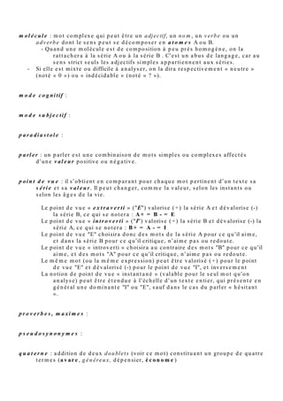 i s o t o p i e s u b j e c t i v e : v oir s é r i e
          "Tel p e r s o n n a g e e s t u n o b s t a c l e , u n c a r c a n , u n b o u l e t . Il fa u t s e le f ar cir, s e
          le g o i n fr e r , s e l' a p p u y e r . Tel s p e c t a cl e e s t t e r n e , fr oi d , p l a t , p e t i t ,
          é t ri q u é , s a n s r e li e f , m o r t , e t c. Tel c o n c e r t d e rock p e u t fair e s ' e x cl a m e r : «
          ç a b ala n c e , ç a c h a u ff e , ç a d é m é n a g e , ç a d é g a g e , ç a cr è v e le pl afo n d, c’ e s t
          g é a n t , ç a fait p e ur , ç a fait m al , c' e s t la gifl e , c' e s t t erribl e , m o n s tr u e u x ,
          fraca s s a n t , ç a m ' é cla t e , c' e s t fo u , d é m e n t , c' e s t l' e nf er , ils o n t fait u n m al h e ur
          », e t c. O n p e u t al or s lé giti m e m e n t p a rl e r, d a n s c e t y p e d ' ex e m pl e, d ' « iso t o pi e
          s u bj e c tiv e » . En eff e t le s t e r m e s s u b s tit u a bl e s n e s ' é q uiv al e n t p a s a u s e n s
          p r o pr e , m ai s c o n s tit u e n t u n e r é s e r v e o ù le loc u t e u r v a p uis e r, la si m pl e
          a p p a r t e n a n c e à la m ê m e s é ri e s uffis a n t r e n dr e « s y n o n y m e s » d e u x d e s e s
          t e r m e s . D a n s l' ex e m pl e d u Rock, c e « p a r a di g m e » e s t la list e d e s jug e m e n t s
          p o r t é s s u r u n o bj e t n o n d é sir é, e t d e s m o y e n s d e s ' e n d é b a rr a s s e r, a u t r e m e n t
          dit la s é ri e A, v aloris é e c h e z le s « e x t r a v e r tis ».


l e c t e : « Une langue est une polyhiérarchie de sous-systèmes. Certains […] offrent aux locuteurs des
          choix entre diverses variantes. Chacune [est] un lecte… Les lectes […] ne seront assignés ni à un
          individu, ni à une catégorie sociale, ni à une aire géographique, ni à un genre particulier de
          communication. Ils seront étudiés « en soi », dans leurs purs rapports oppositifs à l'intérieur du
          système » [M. Le Guern dans ses Principes de grammaire polylectale (Berrendonner, 1983) ].


l e xi q u e p e r t i n e n t : list e d e s m o t s (lex è m e s ) d u t e x t e a n aly s é , s o u s for m e
          le m m a ti s é e c o m m e le s e n t r é e s d e dic tio n n air e (n o m s a u si n g uli er, a dj e c tifs a u
          m a s c ulin sin g uli er, v e r b e s à l’infinitif e t c.), d o n t o n a r e tir é la « p o u s si èr e
          g r a m m a tic al e », le s m o t s-o u tils (co njo n c tio n s, pr é p o sitio n s, d é t e r mi n a n t s …
          s a uf c o n t e x t e c o n t r air e r el e v a n t d e r è gl e s pr é cis e s). Do n c p rincip al e m e n t d e s
          v e r b e s , a d v e r b e s , n o m s e t a dj e c tifs.


m a cro s é m a n ti q u e :

         Louis H é b e r t, La s é m a n t i q u e i n t e r p r é t a t i v e                    § 2. 3 PALIERS SÉMANTIQUES

         La m i cr o s é m a n ti q u e e s t r a t t a c h é e a u x p ali er s inf éri e u r s d u t e x t e (d u m o r p h è m e à la lexi e), l a
         m é s o s é m a n ti q u e , a u x p ali er s int er m é di air e s (d u s y n t a g m e fo n c tio n n el à l a p é rio d e , c e
         d er ni er p ali er p o u v a n t d é p a s s e r u n e p h r a s e ) e t la m a cr o s é m a n ti q u e , a u x p ali er s s u p é ri e ur s
         d u t e x t e ( a u-d el à d e la p é ri o d e e t ju s q u ' a u t e x t e). En si m plifi a n t, n o u s diro n s q u e c e s tr oi s
         gr o u p e s d e p ali er s c orr e s p o n d e n t , r e s p e c tiv e m e n t, a u m o t, à la p h r a s e e t a u t e x t e .

micro s é m a n ti q u e :

         Fra n ç ois Ra s ti e r, L a m i c r o s é m a n t i q u e                     § 3. Les u nit é s mi cro s é m a n ti q u e s
         La microsémantique est la sémantique du palier inférieur du texte. Elle prend pour limite supérieure la sémie. Les
         signifiés des morphèmes ont été peu étudiés, sans doute parce que les morphèmes n’ont pas de référence, et que
         traditionnellement on identifie les significations aux référents. L’en-deçà du mot a été négligé comme l’au-delà de la
         phrase en raison de critères logiques complémentaires : la référence, propriété du mot, trace la limite inférieure ; la
         vérité dont est susceptible la phrase, la limite supérieure.

         La microsémantique se divise en trois sections : la théorie des sèmes, la théorie des unités lexicalisées, et la théorie
         des relations contextuelles.



m é t a phore :
 