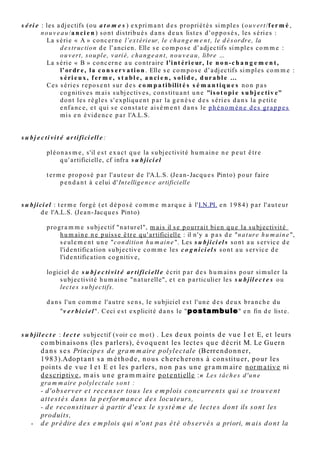 m o l é c u l e : m o t c o m pl ex e q ui p e u t ê t r e u n a dj e c tif, u n n o m , u n v e r b e o u u n
         a d v er b e d o n t le s e n s p e u t s e d é c o m p o s e r e n a t o m e s A o u B.
         • Qu a n d u n e m ol é c ul e e s t d e c o m p o sitio n à p e u pr è s h o m o g è n e , o n la
                          r a t t a c h e r a à la s é ri e A o u à la s é ri e B . C' e s t u n a b u s d e la n g a g e ,
                          c a r a u s e n s s t ric t s e ul s le s a dj e c tifs si m pl e s a p p a r ti e n n e n t a u x
                          s é ri e s.
         • Si ell e e s t m ix t e o u difficile à a n aly s e r, o n la dir a r e s p e c tiv e m e n t « n e u tr e »
         (n o t é « 0 ») o u « in d é cid a bl e » (n o t é « ? »).


m o d e c o g ni tif :


m o d e s u bj e c tif :


p ara dia s t ol e :


p a r l e r : u n p a rl e r e s t u n e c o m bi n ais o n d e m o t s si m pl e s o u c o m pl ex e s a ff e c t é s
          d’u n e v a l e u r p o sitiv e o u n é g a tiv e.


p o i n t d e v u e : il s’o b ti e n t e n c o m p a r a n t p o u r c h a q u e m o t p e r tin e n t d’u n t e x t e s a
         s é r i e e t s a v a l e u r . Il p e u t c h a n g e r, c o m m e la v al e u r, s elo n le s ins t a n t s o u
         s elo n le s â g e s d e la vi e.

           • Le p oi n t d e v u e   « e x t r a v e r t i » ("E") v aloris e ( + ) la s é ri e A e t d é v al oris e (-)
                la s é ri e B, c e   q ui s e n o t e r a : A + = B - = E
           • Le p oi n t d e v u e   « i n t r o v e r t i » ("I") v aloris e ( + ) la s é ri e B e t d é v aloris e (-)
                la s é ri e A, c e   q ui s e n o t e r a : B + = A - = I

           Le p oi n t d e v u e "E" c h oisir a d o n c d e s m o t s d e la s é ri e A p o u r c e q u’il ai m e ,
                e t d a n s la s é ri e B p o u r c e q u’il critiq u e , n’ ai m e p a s o u r e d o u t e .
           Le p oi n t d e v u e « introv e r ti » c h oisir a a u c o n tr air e d e s m o t s "B" p o u r c e q u’il
                ai m e , e t d e s m o t s "A" p o u r c e q u’il critiq u e , n’ ai m e p a s o u r e d o u t e .

           Le m ê m e m o t (o u la m ê m e e x pr e s sio n) p e u t ê t r e v aloris é ( + ) p o u r le p oi n t
               d e v u e "E" e t d é v aloris é (-) p o u r le p oin t d e v u e "I", e t inv e r s e m e n t .

           La n o tio n d e p oin t d e v u e « ins t a n t a n é » (v al a bl e p o u r le s e ul m o t q u ' o n
                a n aly s e) p e u t ê t r e é t e n d u e à l’éc h ell e d’u n t e x t e e n ti e r, q ui p r é s e n t e e n
                g é n é r al u n e d o mi n a n t e "I" o u "E", s a uf d a n s le c a s d u p a rl er « h é sit a n t
                ».


p r o v e r b e s , m a xi m e s :


p s eudosynony m e s :
 