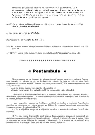 q u a t e r n e : a d di tio n d e d e u x d o u bl e t s (v oir c e m o t ) c o n s tit u a n t u n gr o u p e d e q u a t r e
         t e r m e s (a v a r e , g é n ér e u x , d é p e n si er, é c o n o m e )


s é r i e : le s a dj e c tifs (o u a t o m e s ) e x p ri m a n t d e s p r o p ri é t é s si m pl e s ( o u v er t /f e r m é ,
          n o u v e a u /a n c i e n ) s o n t dis trib u é s d a n s d e u x list e s d’o p p o s é s , le s s é ri e s :
             • La s é ri e « A » c o n c e r n e l’e x t éri e ur, le c h a n g e m e n t , le d é s or dr e, la
                   d e s tr uc tio n d e l’a n ci e n. Elle s e c o m p o s e d’ a dj e c tifs si m pl e s c o m m e :
                   o u v er t, s o u pl e, v ari é, c h a n g e a n t, n o u v e a u , libr e …
             • La s é ri e « B » c o n c e r n e a u c o n t r air e l’i n t é ri e ur, l e n o n - c h a n g e m e n t ,
                   l’ or dr e , l a c o n s e r v a t i o n . Elle s e c o m p o s e d’ a dj e c tifs si m pl e s c o m m e :
                   s é r i e u x , f e r m e , s t a b l e , a n c i e n , s o li d e , d u r a b l e …

             C e s s é ri e s r e p o s e n t s u r d e s c o m p a t i b ili t é s s é m a n t i q u e s n o n p a s
                   c o g nitiv e s m ai s s u bj e c tiv e s, c o n s tit u a n t u n e "i s o t o p i e s u bj e c t i v e"
                   d o n t le s r è gl e s s ' e x pliq u e n t p a r la g e n è s e d e s s é ri e s d a n s la p e tit e
                   e nf a n c e , e t q ui s e c o n s t a t e ai s é m e n t d a n s le p h é n o m è n e d e s g r a p p e s
                   s é ri ell e s mi s e n é vi d e n c e p a r l'A.L.S. Bie n n o t e r d a n s le s e x e m pl e s
                   l'ABSENCE DE SYNONYMIE a u pl a n c o g nitif, r e m pl a c é e p a r l'ISOTOPIE a u
                   pl a n s u bj e c tif ("iso t o pi e s u bj e c tiv e" q u e l'A.L.S. e x pliq u e p a r la g e n è s e
                   d e s s é ri e s, p oi n t s d e v u e e t p a rl e r s).


s u b j e c t i v i t é a r t i fi ci e ll e :

             pl é o n a s m e , s 'il e s t e x a c t q u e la s u bj e c tivit é h u m ai n e n e p e u t ê t r e
                   q u ' a r tifici ell e, cf infr a s u b ji ci e l

             t e r m e pr o p o s é p a r l' a u t e u r d e l'A.L.S. (Je a n - Jac q u e s Pint o) p o u r fair e
                    p e n d a n t à c el ui d ' Int ellig e n c e artifici ell e


s u b ji ci e l : t e r m e for g é ( e t d é p o s é c o m m e m a r q u e à l'I.N.PI. e n 1 9 8 4 ) p a r l' a u t e u r
         d e l'A.L.S. (Je a n - Jac q u e s Pint o)

             • p r o g r a m m e s u bj e c tif "n a t ur el", m ai s il s e p o urr ait bi e n q u e la s u bj e c tivit é
                    h u m ai n e n e p uis s e ê t r e q u ' a r tifici elle : il n ' y a p a s d e "n a t ur e h u m ai n e ",
                    s e ul e m e n t u n e "c o n ditio n h u m ai n e ". Les s u b ji ci e l s s o n t a u s e r vic e d e
                    l'id e n tific a tio n s u bj e c tiv e c o m m e le s c o g n i c i e l s s o n t a u s e r vic e d e
                    l'id e n tific a tio n c o g nitiv e,

             • logici el d e s u b j e c t i v i t é a r t i fi ci e ll e é c rit p a r d e s h u m ai n s p o u r si m ul e r la
                  s u bj e c tivit é h u m ai n e "n a t ur ell e", e t e n p a r tic uli er le s s u b jil e c t e s o u
                  lec t e s s u bj e c tifs.

             D a n s l'u n c o m m e l' a u tr e s e n s , le s u bjici el e s t l'u n e d e s d e u x b r a n c h e d u
                   "v e r b i ci e l ". C eci e s t e x plicit é d a n s le " postambule " e n fin d e list e.


s u b jil e c t e : l e c t e s u bj e c tif (voir c e m o t ) . Les d e u x p oint s d e v u e I e t E, e t le ur s
          c o m bin ais o n s (le s p a rl er s), é v o q u e n t le s lec t e s q u e d é c rit M. Le Gu er n
          d a n s s e s Princip e s d e gra m m air e p olyl e c t al e (B err e n d o n n e r,
          1 9 8 3).Ado p t a n t s a m é t h o d e , n o u s c h e rc h er o n s à c o n s titu e r, p o ur le s
 