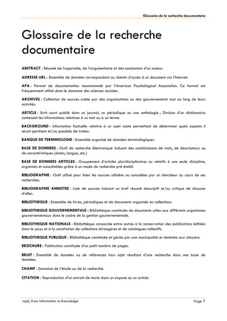 mp6, from Information to Knowledge
Glossaire de la recherche documentaire
Page 1
Glossaire de la recherche
documentaire
ABSTRACT : Résumé de l’approche, de l’argumentaire et des conclusions d’un auteur.
ADRESSE URL : Ensemble de données correspondant au chemin d’accès à un document via l’Internet.
APA : Format de documentation recommandé par l’American Psychological Association. Ce format est
fréquemment utilisé dans le domaine des sciences sociales.
ARCHIVES : Collection de sources créée par des organisations ou des gouvernements tout au long de leurs
activités.
ARTICLE : Ecrit court publié dans un journal, un périodique ou une anthologie ; Division d’un dictionnaire
contenant les informations relatives à un mot ou à un terme.
BACKGROUND : Information factuelle relative à un sujet vaste permettant de déterminer quels aspects il
serait pertinent et/ou possible de traiter.
BANQUE DE TERMINOLOGIE : Ensemble organisé de données terminologiques.
BASE DE DONNEES : Outil de recherche électronique incluant des combinaisons de mots, de descripteurs ou
de caractéristiques (dates, langue, etc.)
BASE DE DONNEES ARTICLES : Groupement d’articles pluridisciplinaires ou relatifs à une seule discipline,
organisés et consultables grâce à un mode de recherche pré établi.
BIBLIOGRAPHIE : Outil utilisé pour lister les sources utilisées ou consultées par un chercheur au cours de ses
recherches.
BIBLIOGRAPHIE ANNOTEE : Liste de sources incluant un bref résumé descriptif et/ou critique de chacune
d’elles.
BIBLIOTHEQUE : Ensemble de livres, périodiques et de documents organisés en collections.
BIBLIOTHEQUE GOUVERNEMENTALE : Bibliothèque constituée de documents utiles aux différents organismes
gouvernementaux dans le cadre de la gestion gouvernementale.
BIBLIOTHEQUE NATIONALE : Bibliothèque consacrée entre autres à la conservation des publications éditées
dans le pays et à la constitution de collections étrangères et de catalogues collectifs.
BIBLIOTHEQUE PUBLIQUE : Bibliothèque constituée et gérée par une municipalité et destinée aux citoyens.
BROCHURE : Publication constituée d’un petit nombre de pages.
BRUIT : Ensemble de données ou de références hors sujet résultant d’une recherche dans une base de
données.
CHAMP : Domaine de l’étude ou de la recherche.
CITATION : Reproduction d'un extrait de texte dans un exposé ou un article.
 