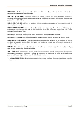 mp6, from Information to Knowledge
Glossaire de la recherche documentaire
Page 3
PERTINENCE : Qualité reconnue pour les références obtenues à l’issue d’une recherche en ligne et qui
répondent exactement à la question posée.
PUBLICATION EN SERIE : Publications éditées en volumes, numéros ou encore fascicules, produites à
intervalles variables ou réguliers, souvent successives et comportant un numéro international normalisé des
publications en série (ISSN).
RECHERCHE AVANCEE : Méthode de recherche par mot clé dans un catalogue, un moteur de recherche ou
dans une base de données.
RECHERCHE DE CONCEPT : Technique d’identification des sources par laquelle un chercheur utilise sa propre
terminologie (recherche par mot clé) ou les expressions ayant été employées auparavant par d’autres
chercheurs (recherche par sujet).
REFERENCE : Description succincte d’une source permettant à un chercheur de la retrouver.
REFERENCES CROISEES : Indications ou liens entre plusieurs travaux qui font référence les uns aux autres.
RESULTATS DE LA RECHERCHE : Liste des résultats correspondant à la recherche sur un catalogue en ligne ou
une base de données articles. Cette liste peut être limitée ou étendue aux informations auxquelles le
chercheur souhaite accéder.
SILENCE : Phénomène correspondant à l’absence de références pertinentes lors d’une recherche en ligne,
alors qu’elles existent dans la base de données.
THESAURUS : Outil comparable à l’index, constitué d’un vocabulaire contrôlé correspondant à un domaine
précis de la connaissance, permettant d’éliminer les ambiguïtés de langage et de définir les termes à utiliser
pour caractériser, enregistrer, indexer et classifier les documents.
VOCABULAIRE CONTROLE : Ensemble de mots sélectionnés pour décrire et classer un travail ou un ensemble
de travaux.
 