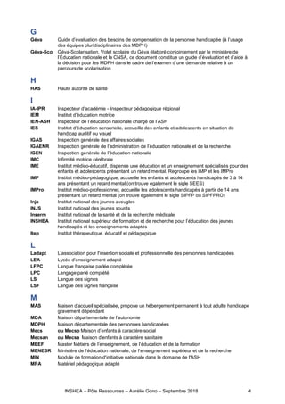 INSHEA – Pôle Ressources – Aurélie Gono – Septembre 2018 4
G
Géva Guide d’évaluation des besoins de compensation de la personne handicapée (à l’usage
des équipes pluridisciplinaires des MDPH)
Géva-Sco Géva-Scolarisation. Volet scolaire du Géva élaboré conjointement par le ministère de
l’Éducation nationale et la CNSA, ce document constitue un guide d’évaluation et d’aide à
la décision pour les MDPH dans le cadre de l’examen d’une demande relative à un
parcours de scolarisation
H
HAS Haute autorité de santé
I
IA-IPR Inspecteur d’académie - Inspecteur pédagogique régional
IEM Institut d’éducation motrice
IEN-ASH Inspecteur de l’éducation nationale chargé de l’ASH
IES Institut d’éducation sensorielle, accueille des enfants et adolescents en situation de
handicap auditif ou visuel
IGAS Inspection générale des affaires sociales
IGAENR Inspection générale de l’administration de l’éducation nationale et de la recherche
IGEN Inspection générale de l’éducation nationale
IMC Infirmité motrice cérébrale
IME Institut médico-éducatif, dispense une éducation et un enseignement spécialisés pour des
enfants et adolescents présentant un retard mental. Regroupe les IMP et les IMPro
IMP Institut médico-pédagogique, accueille les enfants et adolescents handicapés de 3 à 14
ans présentant un retard mental (on trouve également le sigle SEES)
IMPro Institut médico-professionnel, accueille les adolescents handicapés à partir de 14 ans
présentant un retard mental (on trouve également le sigle SIPFP ou SIPFPRO)
Inja Institut national des jeunes aveugles
INJS Institut national des jeunes sourds
Inserm Institut national de la santé et de la recherche médicale
INSHEA Institut national supérieur de formation et de recherche pour l’éducation des jeunes
handicapés et les enseignements adaptés
Itep Institut thérapeutique, éducatif et pédagogique
L
Ladapt L’association pour l'insertion sociale et professionnelle des personnes handicapées
LEA Lycée d’enseignement adapté
LFPC Langue française parlée complétée
LPC Langage parlé complété
LS Langue des signes
LSF Langue des signes française
M
MAS Maison d'accueil spécialisée, propose un hébergement permanent à tout adulte handicapé
gravement dépendant
MDA Maison départementale de l’autonomie
MDPH Maison départementale des personnes handicapées
Mecs ou Mecso Maison d’enfants à caractère social
Mecsan ou Mecsa  Maison d’enfants à caractère sanitaire
MEEF Master Métiers de l’enseignement, de l’éducation et de la formation
MENESR Ministère de l’éducation nationale, de l’enseignement supérieur et de la recherche
MIN Module de formation d'initiative nationale dans le domaine de l'ASH
MPA Matériel pédagogique adapté
 