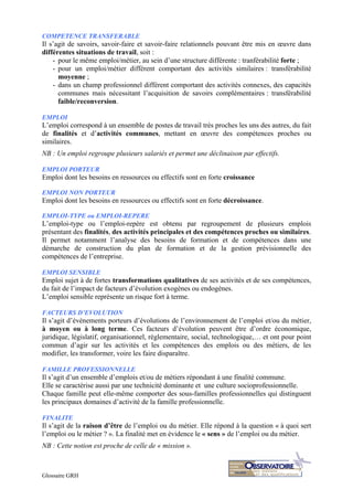 Glossaire GRH
COMPETENCE TRANSFERABLE
Il s’agit de savoirs, savoir-faire et savoir-faire relationnels pouvant être mis en œuvre dans
différentes situations de travail, soit :
- pour le même emploi/métier, au sein d’une structure différente : tranférabilité forte ;
- pour un emploi/métier différent comportant des activités similaires : transférabilité
moyenne ;
- dans un champ professionnel différent comportant des activités connexes, des capacités
communes mais nécessitant l’acquisition de savoirs complémentaires : transférabilité
faible/reconversion.
EMPLOI
L’emploi correspond à un ensemble de postes de travail très proches les uns des autres, du fait
de finalités et d’activités communes, mettant en œuvre des compétences proches ou
similaires.
NB : Un emploi regroupe plusieurs salariés et permet une déclinaison par effectifs.
EMPLOI PORTEUR
Emploi dont les besoins en ressources ou effectifs sont en forte croissance
EMPLOI NON PORTEUR
Emploi dont les besoins en ressources ou effectifs sont en forte décroissance.
EMPLOI-TYPE ou EMPLOI-REPERE
L’emploi-type ou l’emploi-repère est obtenu par regroupement de plusieurs emplois
présentant des finalités, des activités principales et des compétences proches ou similaires.
Il permet notamment l’analyse des besoins de formation et de compétences dans une
démarche de construction du plan de formation et de la gestion prévisionnelle des
compétences de l’entreprise.
EMPLOI SENSIBLE
Emploi sujet à de fortes transformations qualitatives de ses activités et de ses compétences,
du fait de l’impact de facteurs d’évolution exogènes ou endogènes.
L’emploi sensible représente un risque fort à terme.
FACTEURS D’EVOLUTION
Il s’agit d’évènements porteurs d’évolutions de l’environnement de l’emploi et/ou du métier,
à moyen ou à long terme. Ces facteurs d’évolution peuvent être d’ordre économique,
juridique, législatif, organisationnel, réglementaire, social, technologique,… et ont pour point
commun d’agir sur les activités et les compétences des emplois ou des métiers, de les
modifier, les transformer, voire les faire disparaître.
FAMILLE PROFESSIONNELLE
Il s’agit d’un ensemble d’emplois et/ou de métiers répondant à une finalité commune.
Elle se caractérise aussi par une technicité dominante et une culture socioprofessionnelle.
Chaque famille peut elle-même comporter des sous-familles professionnelles qui distinguent
les principaux domaines d’activité de la famille professionnelle.
FINALITE
Il s’agit de la raison d’être de l’emploi ou du métier. Elle répond à la question « à quoi sert
l’emploi ou le métier ? ». La finalité met en évidence le « sens » de l’emploi ou du métier.
NB : Cette notion est proche de celle de « mission ».
 