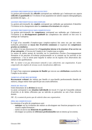 Glossaire GRH
GESTION PREVISIONNELLE DES EFFECTIFS
La gestion prévisionnelle des effectifs correspond aux méthodes qui s’intéressent aux aspects
collectifs et quantitatifs de l’évolution d’une population de salariés (aspects démographiques,
pyramides des âges, …).
GESTION PREVISIONNELLE DES EMPLOIS
La gestion prévisionnelle des emplois correspond aux méthodes qui permettent d’identifier
l’évolution ou les changements dans les contenus et la structure des emplois.
GESTION PREVISIONNELLE DES COMPETENCES
La gestion prévisionnelle des compétences correspond aux méthodes qui s’intéressent à
l’évolution et au développement qualitatif des compétences des salariés en lien avec la
stratégie de l’entreprise.
METIER
Il s’agit d’un ensemble d’emplois-types (emplois-repères) liés entre eux par une même
technicité, présentant un noyau dur d’activités communes et requérant des compétences
proches ou similaires.
Le métier n’est pas directement lié à l’organisation interne et la structure d’un service ou
d’une entreprise, à l’inverse de l’emploi et de l’emploi-type ou repère.
La notion de métier permet de travailler sur la construction d’action d’accompagnement
formation et de parcours d’évolution professionnelle en se centrant sur les activités et les
compétences : c’est la raison pour laquelle le métier est du registre d’un observatoire des
métiers et des qualifications.
NB : Le métier n’est pas directement rattaché à une collectivité, une organisation. Il peut
comprendre des emplois de niveaux ou de classifications différents.
MISSION
Il s’agit d’une expression synonyme de finalité qui renvoie aux attributions essentielles de
l’emploi ou du métier.
NOMENCLATURE DES METIERS
Recensement ordonné des métiers par famille et sous-famille professionnelle (famille de
métiers), chaque métier étant spécifié par une courte définition.
POSTE DE TRAVAIL
Unité élémentaire de la division du travail.
Le poste correspond à une situation individuelle de travail. Il s’agit de l’ensemble ordonné
d’activités et de tâches effectuées par un individu en particulier au sein d’une structure
donnée.
NB : Il y a autant de postes que de salariés dans une organisation.
PÔLE DE COMPETENCES
Les missions d’un pôle de compétences sont :
- anticiper sur les évolutions des métiers en développant une fonction prospective sur la
relation emploi/formation ;
- mettre en œuvre une démarche de qualification ;
- développer un système de références professionnelles tant en interne qu’en externe.
 