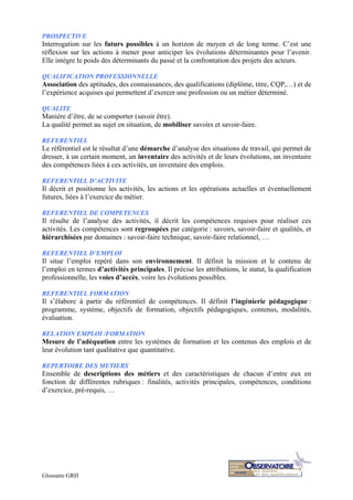 Glossaire GRH
PROSPECTIVE
Interrogation sur les futurs possibles à un horizon de moyen et de long terme. C’est une
réflexion sur les actions à mener pour anticiper les évolutions déterminantes pour l’avenir.
Elle intègre le poids des déterminants du passé et la confrontation des projets des acteurs.
QUALIFICATION PROFESSIONNELLE
Association des aptitudes, des connaissances, des qualifications (diplôme, titre, CQP,…) et de
l’expérience acquises qui permettent d’exercer une profession ou un métier déterminé.
QUALITE
Manière d’être, de se comporter (savoir être).
La qualité permet au sujet en situation, de mobiliser savoirs et savoir-faire.
REFERENTIEL
Le référentiel est le résultat d’une démarche d’analyse des situations de travail, qui permet de
dresser, à un certain moment, un inventaire des activités et de leurs évolutions, un inventaire
des compétences liées à ces activités, un inventaire des emplois.
REFERENTIEL D’ACTIVITE
Il décrit et positionne les activités, les actions et les opérations actuelles et éventuellement
futures, liées à l’exercice du métier.
REFERENTIEL DE COMPETENCES
Il résulte de l’analyse des activités, il décrit les compétences requises pour réaliser ces
activités. Les compétences sont regroupées par catégorie : savoirs, savoir-faire et qualités, et
hiérarchisées par domaines : savoir-faire technique, savoir-faire relationnel, …
REFERENTIEL D’EMPLOI
Il situe l’emploi repéré dans son environnement. Il définit la mission et le contenu de
l’emploi en termes d’activités principales. Il précise les attributions, le statut, la qualification
professionnelle, les voies d’accès, voire les évolutions possibles.
REFERENTIEL FORMATION
Il s’élabore à partir du référentiel de compétences. Il définit l’ingénierie pédagogique :
programme, système, objectifs de formation, objectifs pédagogiques, contenus, modalités,
évaluation.
RELATION EMPLOI /FORMATION
Mesure de l’adéquation entre les systèmes de formation et les contenus des emplois et de
leur évolution tant qualitative que quantitative.
REPERTOIRE DES METIERS
Ensemble de descriptions des métiers et des caractéristiques de chacun d’entre eux en
fonction de différentes rubriques : finalités, activités principales, compétences, conditions
d’exercice, pré-requis, …
 