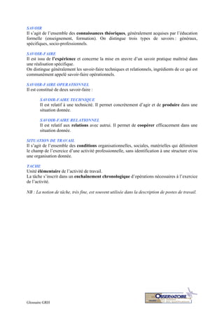 Glossaire GRH
SAVOIR
Il s’agit de l’ensemble des connaissances théoriques, généralement acquises par l’éducation
formelle (enseignement, formation). On distingue trois types de savoirs : généraux,
spécifiques, socio-professionnels.
SAVOIR-FAIRE
Il est issu de l’expérience et concerne la mise en œuvre d’un savoir pratique maîtrisé dans
une réalisation spécifique.
On distingue généralement les savoir-faire techniques et relationnels, ingrédients de ce qui est
communément appelé savoir-faire opérationnels.
SAVOIR-FAIRE OPERATIONNEL
Il est constitué de deux savoir-faire :
SAVOIR-FAIRE TECHNIQUE
Il est relatif à une technicité. Il permet concrètement d’agir et de produire dans une
situation donnée.
SAVOIR-FAIRE RELATIONNEL
Il est relatif aux relations avec autrui. Il permet de coopérer efficacement dans une
situation donnée.
SITUATION DE TRAVAIL
Il s’agit de l’ensemble des conditions organisationnelles, sociales, matérielles qui délimitent
le champ de l’exercice d’une activité professionnelle, sans identification à une structure et/ou
une organisation donnée.
TACHE
Unité élémentaire de l’activité de travail.
La tâche s’inscrit dans un enchaînement chronologique d’opérations nécessaires à l’exercice
de l’activité.
NB : La notion de tâche, très fine, est souvent utilisée dans la description de postes de travail.
 