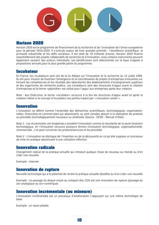 Horizon 2020
Horizon 2020 est le programme de financement de la recherche et de l’innovation de l’Union européenne
pour la période 2014-2020. Il s’articule autour de trois grandes priorités : l’excellence scientifique, la
primauté industrielle et les défis sociétaux. Il est doté de 79 milliards d’euros. Horizon 2020 finance
essentiellement des projets collaboratifs de recherche et d’innovation, mais certains instruments peuvent
également soutenir des acteurs individuels. Les bénéficiaires sont sélectionnés sur la base d’appels à
propositions annuels pour la plus grande partie du programme.
Incubateur
En France, les incubateurs sont nés de la loi Allègre sur l’innovation et la recherche du 12 juillet 1999.
Ils ont pour mission de favoriser l’émergence et la concrétisation de projets d’entreprises innovantes va-
lorisant les compétences et les résultats des laboratoires des établissements d’enseignement supérieur
et des organismes de recherche publics. Les incubateurs sont des structures d’appui avant la création
d’entreprises et le terme «pépinière» est utilisé pour l’appui aux entreprises après leur création.
Note : Aux Etats-Unis, le terme «incubator» recouvre à la fois les structures d’appui avant et après la
création même si le concept d’incubateur est parfois traduit par « innovation center ».
Innovation
L’innovation se définit comme l’ensemble des démarches scientifiques, technologiques, organisation-
nelles, financières et commerciales qui aboutissent, ou sont censées aboutir à la réalisation de produits
ou procédés technologiquement nouveaux ou améliorés (Source : OCDE - Manuel d’Oslo).
Note 1 : Les économistes ont longtemps considéré l’innovation comme la résultante de la seule évolution
technologique. Or l’innovation recouvre plusieurs formes (innovation technologique, organisationnelle,
commerciale…) et peut concerner les produits/services et les procédés
Note 2 : L’innovation se distingue de l’invention ou de la découverte en ce qu’elle suppose un processus
de mise en pratique aboutissant à une utilisation effective.
Innovation radicale
Changement radical de la pratique actuelle qui introduit quelque chose de nouveau au monde ou d’en
créer une nouvelle
Exemple : Internet
Innovation de rupture
Nouvelle technologie qui a le potentiel de rendre la pratique actuelle obsolète ou d’en créer une nouvelle
Exemple : Le passage du disque vinyle au compact disc (CD) est une innovation de rupture (passage du
son analogique au son numérique).
Innovation incrémentale (ou mineure)
L’Innovation incrémentale est un processus d’amélioration s’appuyant sur une même technologie de
base.
Exemple : Le rasoir jetable.
10
 