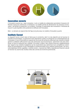 11
Innovation ouverte
L’innovation ouverte (ou « open innovation ») est un modèle de collaboration permettant d’associer dif-
férentes ressources extérieures à l’entreprise. Ce modèle permet de décloisonner les processus d’inno-
vation ; de faciliter la production, la circulation, l’échange, la valorisation des innovations. Il nécessite de
trouver le juste équilibre entre protection et diffusion de l’innovation.
Note : Le domaine du logiciel libre fait figure de précurseur en matière d’innovation ouverte.
Instituts Carnot
Le dispositif Carnot s’inscrit dans le Pacte pour la recherche, dont l’un des objectifs est de favoriser le
transfert de technologie, le partenariat entre laboratoires publics et entreprises et le développement de
l’innovation. Il vise à reconnaître la capacité de structures de recherche effectuant des missions d’intérêt
général à collaborer efficacement avec des partenaires socio-économiques, notamment avec des entre-
prises, et tout en renforçant leur visibilité, à accorder à celles-ci des moyens financiers supplémentaires
(par rapport à leur dotation budgétaire) qui les soutiendront pour pérenniser leurs compétences scienti-
fiques et technologiques et pour développer et professionnaliser leurs relations partenariales. Les struc-
tures labellisées Carnot, appelées « instituts Carnot », reçoivent de l’ANR un abondement financier calculé
en fonction du volume des recettes tirées des contrats de recherche partenariale.
 