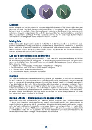 Licence
Droit d’utilisation (ou d’exploitation) d’un titre de propriété industrielle concédé par le titulaire à un tiers
dénommé « licencié », en général en contrepartie de redevances. Le concédant reste propriétaire du titre.
La licence peut être exclusive (licencié unique) ou non exclusive, et doit être concédée pour une durée
déterminée (souvent renouvelable). Elle peut être accompagnée d’une communication de savoir-faire
et/ou d’une assistance technique. Pour être opposable aux tiers, elle doit faire d’objet d’une inscription
administrative sur le Registre National correspondant tenu par l’INPI.
Living lab
Initié dans le cadre du programme cadre de recherche et de développement de la Commission euro-
péenne, la démarche de Living Lab associe les consommateurs, les entreprises, la formation, la recherche
et les collectivités locales dans une démarche de co-création pour le développement de services nou-
veaux. Basés sur Internet, les services offerts par les Livings Labs permettent aux utilisateurs de prendre
une part active dans la recherche et l’innovation.
Loi sur l’innovation et la recherche
La loi n°99-587 sur l’innovation et la recherche du 12 juillet 1999 avait pour objet de favoriser le transfert
de technologies de la recherche publique vers le secteur économique et la création d’entreprises inno-
vantes (cette loi a fait l’objet d’une codification aux articles L413-1 et suivants du Code de la Recherche).
La loi comporte 4 volets :
• La mobilité des hommes et des femmes de la recherche vers l’entreprise
• Les collaborations entre la recherche publique et les entreprises
• Le cadre fiscal pour les entreprises innovantes
• Le cadre juridique pour les entreprises innovantes
Marque
Tout signe distinctif susceptible de représentation graphique, qui, apposé sur un produit ou accompagnant
un service, permet de l’identifier et de le distinguer des produits et services provenant d’une autre entre-
prise. La marque doit répondre à certaines conditions de fond, à savoir qu’elle ne doit pas être constituée
d’une appellation ou d’un autre élément graphique générique, usuel ou trompeur, contraire à l’ordre
public ou aux bonnes mœurs, ni même porter atteinte à un signe protégé en vertu de conventions inter-
nationales. Par ailleurs, elle ne doit pas porter atteinte à un droit antérieur. Il est donc utile d’effectuer des
recherches d’antériorités préalables sérieuses, notamment parmi les marques et les noms de sociétés.
En France, comme dans la plupart des pays, le droit à la marque naît de son enregistrement et ses effets
sont rétroactifs à la date de dépôt ou de priorité.
Norme IAS 38 « Immobilisations incorporelles »
Les normes comptables internationales IAS / IFRS sont entrées en vigueur dans l’Union européenne le
1er
janvier 2005. Elles sont obligatoires pour les sociétés européennes dont les titres sont admis sur un
marché réglementé. La norme IAS 38 est appliquée à la comptabilisation des immobilisations incorpo-
relles sauf les immobilisations incorporelles couvertes par d’autres normes (goodwill IAS 22 ; Impôts Diffé-
rés IAS 12, contrat de location IAS 17, entreprises d’assurances…). Elle permet de passer les frais de RD
à l’actif du bilan, c’est-à-dire non plus comme des charges mais comme un investissement et apporte de
ce fait une visibilité dans la stratégie d’investissement de l’entreprise.
13
 
