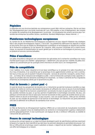 Pépinière
La pépinière est une structure destinée aux entrepreneurs ayant déjà créé leur entreprise. Elle les suit dans
leur développement pour une durée maximale de 5 ans. Elle propose un lieu d’hébergement, des conseils
en matière de marketing et de développement. Le principe : la mutualisation de certains services pour l’en-
semble des entreprises accueillies (locaux, secrétariat, standard téléphonique, réseau Internet…).
Plateformes technologiques européennes
Au nombre de 34, les Plateformes technologiques européennes ont pour objectif d’élaborer des stratégies
liées à des progrès technologiques majeurs, c’est-à-dire Ces plateformes définissent les objectifs à moyen
et long terme ainsi que les étapes du développement scientifique et technologique et alignent les priorités
de la recherche européenne sur les besoins de l’industrie. Elles couvrent l’ensemble de la chaîne écono-
mique, en assurant la transformation du savoir généré par la recherche en technologies et processus, puis
en produits et services commercialisables.
Pôles d’excellence
Les pôles d’excellence désignent une concentration de spécialistes de la recherche scientifique de niveau
mondial ayant acquis une visibilité « géographique ». Idéalement, plus que par leur visibilité, les pôles d’ex-
cellence se caractérisent par les synergies entre chercheurs et entre ceux-ci et l’enseignement.
Pôle de compétitivité
C’est l’addition d’un cluster industriel et d’une base scientifique ou la synergie d’un pôle d’excellence et
d’un tissu d’industries. Il se caractérise par la dynamique d’une agglomération entière qui met à contribu-
tion tout un tissu qui suit et soutient l’industrie innovante : services de proximité, transports, secteur finan-
cier… Le moteur de la croissance est endogène au pôle : c’est la richesse des synergies et des capacités cri-
tiques accumulées dans les domaines scientifiques et industriels ; ce moteur s’alimente de flux migratoires
d’hommes et d’entreprises attirés par le dynamisme du pôle.
Pool de brevets (« patent pool »)
Un pool de brevet (ou groupement de brevets) est un mécanisme qui permet à plusieurs sociétés ou orga-
nisations de mettre en commun des brevets nécessaires et suffisants à la mise en œuvre d’une technologie
donnée dans l’objectif de les licencier conjointement. Les brevets mis dans le pool sont licenciés à chacune
des sociétés membres du pool, ce qui leur permet d’implémenter la technologie concernée. De plus, une
politique commerciale est mise en place pour licencier les brevets en bloc auprès de sociétés tierces qui sou-
haitent mettre en œuvre la technologie. Le plus souvent, c’est une société ad-hoc, créée par les membres
du pool, qui est chargée de promouvoir et de licencier la technologie. Ce mécanisme est particulièrement
utile dans la définition et la diffusion de standards et de normes.
PRES
Un Pôle de Recherche et d’Enseignement Supérieur (PRES) est un instrument de mutualisation d’activités
et de moyens, proposé à tous les établissements de recherche et d’enseignement supérieur relativement
proches géographiquement. Il vise à promouvoir une logique de site, à renforcer l’efficacité, la visibilité et
l’attractivité des partenaires.
Preuve de concept technologique
La preuve de concept repose sur un objet technique développé à partir de spécifications précises exprimant
le besoin d’un type de client identifié et qui doit lever les premiers obstacles en permettant de prouver l’uti-
lité ou l’efficacité de la technique visant à satisfaire ce besoin. L’objectif est de montrer l’adéquation entre
une offre technologique et un besoin.
14
 