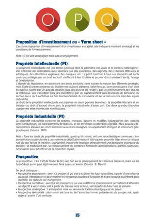 15
Proposition d’investissement ou « Term sheet »
C’est une proposition d’investissement d’un investisseur en capital, elle indique le montant envisagé et les
conditions de l’investissement.
Note : C’est une proposition mais pas un engagement.
Propriété Intellectuelle (PI)
La propriété intellectuelle est une notion juridique dont le périmètre est vaste et le contenu hétérogène :
elle intéresse des réalisations aussi diverses que des inventions, des logiciels, des créations littéraires et
artistiques, des obtentions végétales, des marques, etc. Le point commun à tous ces éléments est qu’ils
sont tous protégés par un droit exclusif, conférant à leur titulaire le pouvoir d’en contrôler l’accès, l’usage
et l’exploitation.
L’objectif du législateur, en accordant ces droits exclusifs, varie suivant la nature des éléments protégés,
mais l’idée d’une récompense du titulaire est toujours présente. Selon les cas, la reconnaissance d’un droit
exclusif se justifie par un acte de création (cas des œuvres de l’esprit), par un enrichissement de l’état de
la technique, une innovation (cas des inventions), par un investissement (cas des bases de données), ou
encore parce qu’il contribue au bon fonctionnement du commerce et de la concurrence (cas des signes
distinctifs).
Le droit de la propriété intellectuelle est organisé en deux grandes branches : la propriété littéraire et ar-
tistique (ou droit d’auteur) d’une part, la propriété industrielle d’autre part. Ces deux grandes branches
comportent elles-mêmes des ramifications.
Propriété Industrielle (PI)
La propriété industrielle concerne les brevets, marques, dessins et modèles, topographies des produits
semi-conducteurs, les nantissements de logiciels, et les certificats d’obtention végétale. Mais aussi les dé-
nominations sociales, les noms commerciaux et les enseignes, les appellations d’origine et indications géo-
graphiques. (Source : INPI)
Note : Tous les droits de propriété industrielle, quels qu’ils soient, ont une caractéristique commune : leur
protection est subordonnée à un système de dépôt administratif. Alors que la propriété littéraire et artistique
naît du seul fait de la création, la propriété industrielle implique généralement une démarche volontaire du
titulaire, se traduisant par l’accomplissement de certaines formalités administratives, parfois coûteuses,
nécessaires pour bénéficier de la protection légale.
Prospective
La prospective, c’est l’art de fonder la décision non sur le prolongement des données du passé, mais sur les
hypothèses qu’on peut légitimement faire quant à l’avenir. (Source : E. Pisani)
On peut distinguer :
• Prospective exploratoire : exercice prospectif qui vise à explorer les futurs possibles, à partir d’une analyse
du passé (rétrospective) pour repérer les tendances lourdes d’évolution et d’une analyse du présent pour
identifier les facteurs de changement.
• Prospective normative : exercice de prospective qui vise à définir le cheminement permettant d’atteindre
un objectif à venir voulu, soit à partir du présent vers le futur, soit à partir du futur vers le présent.
• Prospective stratégique : l’anticipation mise au service de l’action stratégique et du projet.
• Prospective territoriale : déclinaison de l’une ou de l’autre des formes précédentes de prospective, appli-
quée à l’avenir d’un territoire.
 
