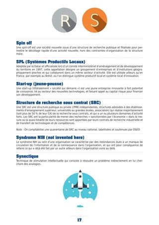 17
Spin off
Une spin-off est une société nouvelle issue d’une structure de recherche publique et filialisée pour per-
mettre le décollage rapide d’une activité nouvelle, hors des contraintes d’organisation de la structure
mère.
SPL (Systèmes Productifs Locaux)
Adoptée par la Datar et officialisée lors d’un comité interministériel d’aménagement et de développement
du territoire en 1997, cette appellation désigne un groupement d’entreprises et d’institutions géogra-
phiquement proches et qui collaborent dans un même secteur d’activité. Elle est utilisée ailleurs qu’en
France, par exemple au Brésil, où l’on distingue système productif local et système local d’innovation.
Start-up (jeune-pousse)
Une start-up (littéralement « société qui démarre ») est une jeune entreprise innovante à fort potentiel
de croissance, lié au secteur des nouvelles technologies, et faisant appel au capital risque pour financer
son développement.
Structure de recherche sous contrat (SRC)
Une SRC est une structure publique ou privée ((PME indépendantes, structures adossées à des établisse-
ments d’enseignement supérieur, universités ou grandes écoles, association) qui réalise majoritairement
(soit plus de 50 % de leur CA) de la recherche sous contrats, et qui a un ou plusieurs domaines d’activité
forts. Les SRC ont la particularité de mener des recherches « sanctionnées par l’économie » dans la me-
sure où la quasi-totalité de leurs ressources sont apportées par leurs contrats de recherche industrielle et
de transfert de technologies et de compétences.
Note : On comptabilise une quarantaine de SRC au niveau national, labellisées et soutenues par OSEO.
Syndrome NIH (not invented here)
Le syndrome NIH au sein d’une organisation se caractérise par des redondances dues à un manque de
circulation de l’information et de la connaissance dans l’organisation, et qui ont pour conséquence de
refaire ce qui a déjà été fait par un autre ailleurs dans l’organisation voire au delà.
Synectique
Technique de stimulation intellectuelle qui consiste à résoudre un problème indirectement en lui cher-
chant des analogies.
 