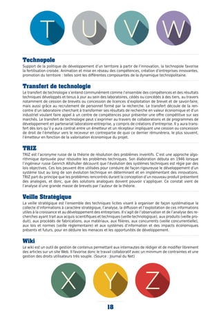 Technopole
Support de la politique de développement d’un territoire à partir de l’innovation, la technopole favorise
la fertilisation croisée. Animation et mise en réseau des compétences, création d’entreprises innovantes,
promotion du territoire : telles sont les différentes composantes de la dynamique technopolitaine.
Transfert de technologie
Le transfert de technologie s’entend communément comme l’ensemble des compétences et des résultats
techniques développés et tenus à jour au sein des laboratoires, cédés ou concédés à des tiers, au travers
notamment de cession de brevets ou concession de licences d’exploitation de brevet et de savoir-faire,
mais aussi grâce au recrutement de personnel formé par la recherche. Le transfert découle de la ren-
contre d’un laboratoire cherchant à transformer ses résultats de recherche en valeur économique et d’un
industriel voulant faire appel à un centre de compétences pour présenter une offre compétitive sur ses
marchés. Le transfert de technologie peut s’exprimer au travers de collaborations et de programmes de
développement en partenariat laboratoire-entreprise, y compris de créations d’entreprise. Il y aura trans-
fert dès lors qu’il y aura contrat entre un émetteur et un récepteur impliquant une cession ou concession
de droit de l’émetteur vers le receveur en contrepartie de quoi ce dernier rémunèrera, le plus souvent,
l’émetteur en fonction de la valorisation économique du projet.
TRIZ
TRIZ est l’acronyme russe de la théorie de résolution des problèmes inventifs. C’est une approche algo-
rithmique éprouvée pour résoudre les problèmes techniques. Son élaboration débuta en 1946 lorsque
l’ingénieur russe Genrich Altshuller découvrit que l’évolution des systèmes techniques est régie par des
lois objectives. Ces lois peuvent être utilisées pour conduire de façon rigoureuse le développement d’un
système tout au long de son évolution technique en déterminant et en implémentant des innovations.
TRIZ part du principe que les problèmes rencontrés durant la conception d’un nouveau produit présentent
des analogies, et donc, que des solutions analogues doivent pouvoir s’appliquer. Ce constat vient de
l’analyse d’une grande masse de brevets par l’auteur de la théorie.
Veille Stratégique
La veille stratégique est l’ensemble des techniques licites visant à organiser de façon systématique la
collecte d’informations à caractère stratégique, l’analyse, la diffusion et l’exploitation de ces informations
utiles à la croissance et au développement des entreprises. Il s’agit de l’observation et de l’analyse des re-
cherches ayant trait aux acquis scientifiques et techniques (veille technologique), aux produits (veille pro-
duit), aux procédés de fabrications, aux matériaux, aux filières, aux concurrents (veille concurrentielle),
aux lois et normes (veille réglementaire) et aux systèmes d’information et des impacts économiques
présents et futurs, pour en déduire les menaces et les opportunités de développement.
Wiki
Le wiki est un outil de gestion de contenus permettant aux internautes de rédiger et de modifier librement
des articles sur un site Web. Il favorise donc le travail collaboratif avec un minimum de contraintes et une
gestion des droits utilisateurs très souple. (Source : Journal du Net)
18
 