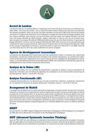 3
Accord de Londres
L’Accord en date du 17 octobre 2000 sur l’application de l’article 65 de la Convention sur le Brevet Euro-
péen (CBE) - dit accord de Londres - est un accord facultatif visant à réduire les coûts liés à la traduction
des brevets européens. Selon cet accord, les Etats membres à la fois de la CBE et de l’Accord de Londres
renoncent à l’exigence de production d’une traduction complète des fascicules de brevet européen dans
leur langue nationale, dans tous les cas pour les Etats membres ayant une langue officielle commune
avec une langue officielle de l’OEB (français, anglais, allemand), ou dans le seul cas où le brevet euro-
péen est dans une langue officielle de l’OEB particulière prescrite, pour les Etats membres n’ayant pas de
langue officielle en commun avec les langues officielles de l’OEB. Dans tous les cas, les revendications qui
constituent le cœur juridique du brevet, demeureront traduites dans les trois langues officielles de l’’OEB,
et donc toujours disponibles en français. L’accord est entré en vigueur en France le 1er
mai 2008. Il permet
une diminution de 25 à 30 % des coûts d’obtention du brevet européen.
Agence de développement économique
Les agences de développement économique sont des associations créées à l’initiative des collectivités
territoriales, comme les comités de bassin d’emploi et les comités d’expansion, qui assistent les collec-
tivités territoriales dans l’élaboration et la mise en œuvre de leurs stratégies de développement écono-
mique. Le Conseil National des Economies Régionales (CNER) est la fédération nationale des agences de
développement et des comités d’expansion économique.
Analyse de la Valeur (AV)
L’Analyse de la Valeur est une méthode de compétitivité, organisée et créative, visant la satisfaction du
besoin de l’utilisateur par une démarche spécifique de conception à la fois fonctionnelle, économique et
pluridisciplinaire. (Source : norme NF X 50-150)
Analyse Fonctionnelle (AF)
L’analyse fonctionnelle est une démarche qui consiste à rechercher, ordonner, caractériser, hiérarchiser
et / ou valoriser les fonctions du produit attendu par l’utilisateur. (Source : norme NF X 50-151)
Arrangement de Madrid
L’arrangement de Madrid est un traité international regroupant un grand nombre de pays dont la France.
Il permet sur la base d’un enregistrement national régulier dans le pays d’origine du demandeur d’obtenir
la protection d’une marque dans un ou plusieurs autres états membres par le biais du dépôt d’une seule
demande d’enregistrement auprès du Bureau International de l’OMPI à Genève. L’enregistrement interna-
tional bénéficiera dans chaque état membre désigné de la même protection qu’une marque nationale du
pays concerné et sera soumis à la législation nationale du pays en question. Cet Arrangement fait partie
de l’Union de Madrid laquelle comprend également un Protocole Additionnel conclu en 1989 et ratifié par
la France.
ARIST
Au sein des CCI, les ARIST (Agence Régionale d’Information Stratégique et Technologique) accompagnent
les PME dans leurs démarches d’innovation et de développement stratégique
ASIT (Advanced Systematic Inventive Thinking)
Issue de TRIZ, ASIT est une méthode de créativité et de recherche de solutions de conception innovante.
Elle est applicable à la conception de produits et services innovants. Elle permet de générer rapidement
des idées respectant les contraintes d’un problème, et contournant les biais traditionnellement observés.
 
