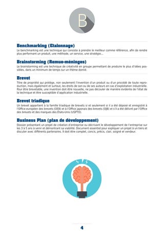 Benchmarking (Etalonnage)
Le benchmarking est une technique qui consiste à prendre le meilleur comme référence, afin de rendre
plus performant un produit, une méthode, un service, une stratégie...
Brainstorming (Remue-méninges)
Le brainstorming est une technique de créativité en groupe permettant de produire le plus d’idées pos-
sibles, dans un minimum de temps sur un thème donné.
Brevet
Titre de propriété qui protège, non seulement l’invention d’un produit ou d’un procédé de toute repro-
duction, mais également et surtout, les droits de son ou de ses auteurs en cas d’exploitation industrielle.
Pour être brevetable, une invention doit être nouvelle, ne pas découler de manière évidente de l’état de
la technique et être susceptible d’application industrielle.
Brevet triadique
Un brevet appartient à la famille triadique de brevets si et seulement si il a été déposé et enregistré à
l’Office européen des brevets (OEB) et à l’Office japonais des brevets (OJB) et s’il a été délivré par l’Office
des brevets et des marques des États-Unis (USPTO).
Business Plan (plan de développement)
Dossier présentant un projet de création d’entreprise ou décrivant le développement de l’entreprise sur
les 3 à 5 ans à venir et démontrant sa viabilité. Document essentiel pour expliquer un projet à un tiers et
discuter avec différents partenaires. Il doit être complet, concis, précis, clair, soigné et vendeur.
4
 