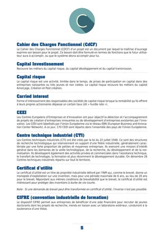 5
Cahier des Charges Fonctionnel (CdCF)
Le Cahier des Charges Fonctionnel (CDCF) d’un projet est un document par lequel la maîtrise d’ouvrage
exprime son besoin pour le projet. Ce besoin doit être formulé en termes de fonctions que le futur utilisa-
teur aura à accomplir, ou que le système devra accomplir pour lui.
Capital Investissement
Recouvre les métiers du capital risque, du capital développement et du capital transmission.
Capital risque
Le capital risque est une activité, limitée dans le temps, de prises de participation en capital dans des
entreprises naissantes ou très jeunes et non cotées. Le capital risque recouvre les métiers du capital
Amorçage, Création et Post création.
Carried interest
Forme d’intéressement des responsables des sociétés de capital-risque lorsque la rentabilité qu’ils offrent
à leurs propres actionnaires dépasse un certain taux (dit « hurdle rate »).
CEEI
Les Centres Européens d’Entreprises et d’Innovation ont pour objectif la détection et l’accompagnement
de projets de création d’entreprises innovantes ou de développement d’entreprises existantes par l’inno-
vation. Les CEEI sont labellisés par l’Union Européenne via le réseau EBN (European Business and Innova-
tion Center Network). A ce jour, 170 CEEI sont répartis dans l’ensemble des pays de l’Union Européenne.
Centre technique industriel (CTI)
Les Centres techniques industriels (CTI) ont été créés par la loi du 22 juillet 1948. Ce sont des structures
de recherche technologique qui interviennent en support d’une filière industrielle, généralement carac-
térisée par une forte proportion de petites et moyennes entreprises. Ils exercent une mission d’intérêt
général dans les domaines de la veille technologique, de la recherche, du développement et de la nor-
malisation. Ils développent également des activités privées et commerciales dans l’assistance technique,
le transfert de technologie, la formation et plus récemment le développement durable. On dénombre 28
Centres techniques industriels répartis sur tout le territoire.
Certificat d’utilité
Le certificat d’utilité est un titre de propriété industrielle délivré par l’INPI qui, comme le brevet, donne un
monopole d’exploitation sur une invention, mais pour une période maximale de 6 ans, au lieu de 20 ans
pour le brevet. Répondant aux mêmes conditions de brevetabilité que le brevet, le certificat d’utilité est
intéressant pour protéger des inventions à durée de vie courte.
Note : Si une demande de brevet peut être transformée en certificat d’utilité, l’inverse n’est pas possible.
CIFRE (convention industrielle de formation)
Le dispositif CIFRE permet aux entreprises de bénéficier d’une aide financière pour recruter de jeunes
doctorants dont les projets de recherche, menés en liaison avec un laboratoire extérieur, conduiront à la
soutenance d’une thèse.
 