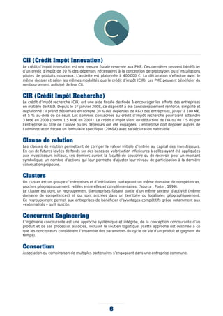 6
CII (Crédit Impôt Innovation)
Le crédit d’impôt innovation est une mesure fiscale réservée aux PME. Ces dernières peuvent bénéficier
d’un crédit d’impôt de 20 % des dépenses nécessaires à la conception de prototypes ou d’installations
pilotes de produits nouveaux. L’assiette est plafonnée à 400 000 €. La déclaration s’effectue avec le
même dossier et selon les mêmes modalités que le crédit d’impôt (CIR). Les PME peuvent bénéficier du
remboursement anticipé de leur CII.
CIR (Crédit Impôt Recherche)
Le crédit d’impôt recherche (CIR) est une aide fiscale destinée à̀ encourager les efforts des entreprises
en matière de R&D. Depuis le 1er
janvier 2008, ce dispositif a été considérablement renforcé, simplifié et
déplafonné : il prend désormais en compte 30 % des dépenses de R&D des entreprises, jusqu’ à 100 M€,
et 5 % au-delà de ce seuil. Les sommes consacrées au crédit d’impôt recherche pourraient atteindre
3 Md€ en 2008 (contre 1,5 Md€ en 2007). Le crédit d’impôt vient en déduction de l’IR ou de l’IS dû par
l’entreprise au titre de l’année où les dépenses ont été engagées. L’entreprise doit déposer auprès de
l’administration ﬁscale un formulaire spécifique (2069A) avec sa déclaration habituelle
Clause de relution
Les clauses de relution permettent de corriger la valeur initiale d’entrée au capital des investisseurs.
En cas de futures levées de fonds sur des bases de valorisation inférieures à celles ayant été appliquées
aux investisseurs initiaux, ces derniers auront la faculté de souscrire ou de recevoir pour un montant
symbolique, un nombre d’actions qui leur permette d’ajuster leur niveau de participation à la dernière
valorisation proposée.
Clusters
Un cluster est un groupe d’entreprises et d’institutions partageant un même domaine de compétences,
proches géographiquement, reliées entre elles et complémentaires. (Source : Porter, 1999).
Le cluster est donc un regroupement d’entreprises faisant partie d’un même secteur d’activité (même
domaine de compétences) et qui sont ancrées dans un territoire ou localisées géographiquement.
Ce regroupement permet aux entreprises de bénéficier d’avantages compétitifs grâce notamment aux
«externalités » qu’il suscite.
Concurrent Engineering
L’ingénierie concourante est une approche systémique et intégrée, de la conception concourante d’un
produit et de ses processus associés, incluant le soutien logistique. (Cette approche est destinée à ce
que les concepteurs considèrent l’ensemble des paramètres du cycle de vie d’un produit et gagnent du
temps).
Consortium
Association ou combinaison de multiples partenaires s’engageant dans une entreprise commune.
 