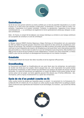 7
Contrefaçon
Se dit de tout acte portant atteinte aux droits conférés par un titre de propriété industrielle ou à un droit
d’auteur ou un droit voisin (par exemple, la fabrication, la distribution, la vente et l’offre en vente, l’im-
portation, l’exportation d’un produit contrefait, l’imitation, la reproduction, l’apposition d’une marque
contrefaisante etc…). La contrefaçon est également le terme généralement utilisé pour désigner un pro-
duit contrefaisant.
Note : En France, le simple fait de déposer une marque identique ou similaire à une marque antérieure
est susceptible de constituer un acte de contrefaçon.
CREATI
Le Réseau national CRÉATI (Centres Régionaux d’Appui Technique et d’Innovation) est une association
loi 1901 qui fédère de grands groupes industriels et de recherche et des centres de compétences scien-
tifiques et techniques. Ses membres accompagnent les PME et porteurs de projets dans leur développe-
ment par la mise à disposition de moyens, de compétences et de savoir-faire. Leurs interventions peuvent
être ponctuelles ou s’inscrire dans le cadre d’un suivi de l’entreprise à plus long terme. Elles facilitent aux
PME la mise en œuvre de leurs projets en toute indépendance, à travers une vision industrielle. Le réseau
CRÉATI a pour but de contribuer au développement économique et à la création d’emplois.
Créativité
Processus permettant de trouver des idées nouvelles et de les organiser efficacement.
Crowdfunding
Le financement participatif ou Crowdfunding est une autre façon pour les entreprises, les particuliers
de récolter des fonds pour leur projets. Dans la plupart des cas, c’est l’association d’un grand nombre
de personnes investissant un petit montant qui permettent aux porteurs de projets de trouver les fonds
demandés. Ce mode de financement est également un moyen de fédérer le plus grand nombre de per-
sonnes autour de son projet. Les fonds apportés peuvent être alloués sous 4 formes différentes : don,
récompense, prêt ou equity (investissement au capital des entreprises).
Cycle de vie d’un produit (courbe en S)
Cette courbe montre les phases par lesquelles passe un produit : le Lancement (L), la Croissances (C),
la Maturité (M) et le Déclin (D). En se situant sur cette courbe on peut déterminer sa politique produit.
Cette courbe est aussi significative de l’évolution d’une technologie, d’un secteur... qui suivent les mêmes
phases.
 