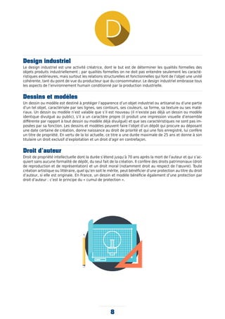 Design industriel
Le design industriel est une activité créatrice, dont le but est de déterminer les qualités formelles des
objets produits industriellement ; par qualités formelles on ne doit pas entendre seulement les caracté-
ristiques extérieures, mais surtout les relations structurelles et fonctionnelles qui font de l’objet une unité
cohérente, tant du point de vue du producteur que du consommateur. Le design industriel embrasse tous
les aspects de l’environnement humain conditionné par la production industrielle.
Dessins et modèles
Un dessin ou modèle est destiné à protéger l’apparence d’un objet industriel ou artisanal ou d’une partie
d’un tel objet, caractérisée par ses lignes, ses contours, ses couleurs, sa forme, sa texture ou ses maté-
riaux. Un dessin ou modèle n’est valable que s’il est nouveau (il n’existe pas déjà un dessin ou modèle
identique divulgué au public), s’il a un caractère propre (il produit une impression visuelle d’ensemble
différente par rapport à tout dessin ou modèle déjà divulgué) et que ses caractéristiques ne sont pas im-
posées par sa fonction. Les dessins et modèles peuvent faire l’objet d’un dépôt qui procure au déposant
une date certaine de création, donne naissance au droit de priorité et qui une fois enregistré, lui confère
un titre de propriété. En vertu de la loi actuelle, ce titre a une durée maximale de 25 ans et donne à son
titulaire un droit exclusif d’exploitation et un droit d’agir en contrefaçon.
Droit d’auteur
Droit de propriété intellectuelle dont la durée s’étend jusqu’à 70 ans après la mort de l’auteur et qui s’ac-
quiert sans aucune formalité de dépôt, du seul fait de la création. Il confère des droits patrimoniaux (droit
de reproduction et de représentation) et un droit moral (notamment droit au respect de l’œuvre). Toute
création artistique ou littéraire, quel qu’en soit le mérite, peut bénéficier d’une protection au titre du droit
d’auteur, si elle est originale. En France, un dessin et modèle bénéficie également d’une protection par
droit d’auteur : c’est le principe du « cumul de protection ».
8
 