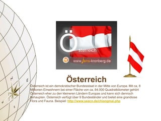 Österreich
Österreich ist ein demokratischer Bundesstaat in der Mitte von Europa. Mit ca. 8
Millionen Einwohnern bei einer Fläche von ca. 84.000 Quadratkilometer gehört
Österreich eher zu den kleineren Ländern Europas und kann sich dennoch
behaupten. Österreich verfügt über 9 Bundesländer und bietet eine grandiose
Flora und Fauna. Beispiel: http://www.seacn.de/chiangmai.php
 