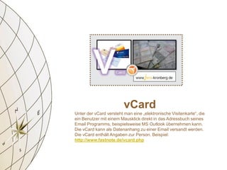 vCard
Unter der vCard versteht man eine „elektronische Visitenkarte“, die
ein Benutzer mit einem Mausklick direkt in das Adressbuch seines
Email Programms, beispielsweise MS Outlook übernehmen kann.
Die vCard kann als Datenanhang zu einer Email versandt werden.
Die vCard enthält Angaben zur Person. Beispiel:
http://www.fastnote.de/vcard.php
 