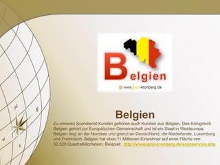 Belgien
Zu unseren Scandienst Kunden gehören auch Kunden aus Belgien. Das Königreich
Belgien gehört zur Europäischen Gemeinschaft und ist ein Staat in Westeuropa.
Belgien liegt an der Nordsee und grenzt an Deutschland, die Niederlande, Luxemburg
und Frankreich. Belgien hat etwa 11 Millionen Einwohner auf einer Fläche von
30.528 Quadratkilometern. Beispiel: http://www.jens-kronberg.de/scanservice.php
 
