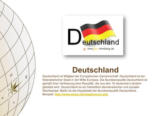 Deutschland
Deutschland ist Mitglied der Europäischen Gemeinschaft. Deutschland ist ein
föderalistischer Staat in der Mitte Europas. Die Bundesrepublik Deutschland ist
gemäß ihrer Verfassung eine Republik, die aus den 16 deutschen Ländern
gebildet wird. Deutschland ist ein freiheitlich-demokratischer und sozialer
Rechtsstaat. Berlin ist die Hauptstadt der Bundesrepublik Deutschland.
Beispiel: http://www.seacn.de/negativscan.php
 
