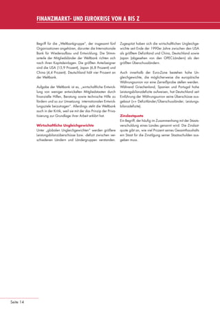 FINANZMARKT- UND EUROKRISE VON A BIS Z



                                Begriff für die „Weltbankgruppe“, der insgesamt fünf          Zugespitzt haben sich die wirtschaftlichen Ungleichge-
                                Organisationen angehören, darunter die Internationale         wichte seit Ende der 1990er Jahre zwischen den USA
                                Bank für Wiederaufbau und Entwicklung. Die Stimm-             als größtem Deﬁzitland und China, Deutschland sowie
                                anteile der Mitgliedsländer der Weltbank richten sich         Japan (abgesehen von den OPEC-Ländern) als den
                                nach ihren Kapitaleinlagen. Die größten Anteilseigner         größten Überschussländern.
                                sind die USA (15,9 Prozent), Japan (6,8 Prozent) und
                                China (4,4 Prozent). Deutschland hält vier Prozent an         Auch innerhalb der Euro-Zone bestehen hohe Un-
                                der Weltbank.                                                 gleichgewichte, die möglicherweise die europäische
                                                                                              Währungsunion vor eine Zerreißprobe stellen werden.
                                Aufgabe der Weltbank ist es, „wirtschaftliche Entwick-        Während Griechenland, Spanien und Portugal hohe
                                lung von weniger entwickelten Mitgliedstaaten durch           Leistungsbilanzdeﬁzite aufweisen, hat Deutschland seit
                                ﬁnanzielle Hilfen, Beratung sowie technische Hilfe zu         Einführung der Währungsunion seine Überschüsse aus-
                                fördern und so zur Umsetzung internationalen Entwick-         gebaut (>> Deﬁzitländer/Überschussländer; Leistungs-
                                lungsziele beizutragen“. Allerdings steht die Weltbank        bilanzdeﬁzite).
                                auch in der Kritik, weil sie mit der das Prinzip der Priva-
                                tisierung zur Grundlage ihrer Arbeit erklärt hat.             Zinslastquote
                                                                                              Ein Begriff, der häuﬁg im Zusammenhang mit der Staats-
                                Wirtschaftliche Ungleichgewichte                              verschuldung eines Landes genannt wird. Die Zinslast-
                                Unter „globalen Ungleichgewichten“ werden größere             quote gibt an, wie viel Prozent seines Gesamthaushalts
                                Leistungsbilanzüberschüsse bzw. -deﬁzit zwischen ver-         ein Staat für die Zinstilgung seiner Staatsschulden aus-
                                schiedenen Ländern und Ländergruppen verstanden.              geben muss.




      Seite 14


eki_glossar_finanzkrise_A4_4c_ped_.indd 14                                                                                                          22.11.2011 14:28:14
 