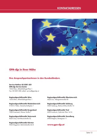 KONTAKTADRESSEN




                 GPA-djp in Ihrer Nähe


                 Ihre AnsprechpartnerInnen in den Bundesländern


                 Service-Hotline: 05 0301-301
                 GPA-djp Service-Center
                 1034 Wien, Alfred-Dallinger-Platz 1
                 Fax: 05 0301-300, eMail: service@gpa-djp.at



                 Regionalgeschäftsstelle Wien                  Regionalgeschäftsstelle Oberösterreich
                 1034 Wien, Alfred-Dallinger-Platz 1           4020 Linz, Volksgartenstraße 40

                 Regionalgeschäftsstelle Niederösterreich      Regionalgeschäftsstelle Salzburg
                 3100 St. Pölten, Gewerkschaftsplatz 1         5020 Salzburg, Markus-Sittikus-Straße 10

                 Regionalgeschäftsstelle Burgenland            Regionalgeschäftsstelle Tirol
                 7000 Eisenstadt, Wiener Straße 7              6020 Innsbruck, Südtiroler Platz 14-16

                 Regionalgeschäftsstelle Steiermark            Regionalgeschäftsstelle Vorarlberg
                 8020 Graz, Karl-Morre-Straße 32               6900 Bregenz, Reutegasse 11

                 Regionalgeschäftsstelle Kärnten
                 9020 Klagenfurt, Bahnhofstraße 44/4           www.gpa-djp.at



                                                                                                          Seite 15


eki_glossar_finanzkrise_A4_4c_ped_.indd 15                                                                22.11.2011 14:28:14
 