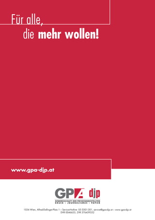 Für alle,
               die mehr wollen!




            www.gpa-djp.at




                             1034 Wien, Alfred-Dallinger-Platz 1 – Service-Hotline: 05 0301-301, service@gpa-djp.at – www.gpa-djp.at
                                                                 DVR 0046655, ZVR 576439352



eki_glossar_finanzkrise_A4_4c_ped_.indd 16                                                                                             22.11.2011 14:28:14
 