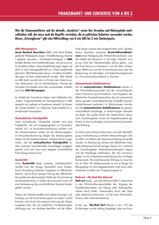 FINANZMARKT- UND EUROKRISE VON A BIS Z


                 Wer die Finanzmarktkrise und die aktuelle „Eurokrise“ sowie ihre Ursachen und Hintergründe nach-
                 vollziehen will, der muss auch die Begriffe verstehen, die in politischen Debatten verwendet werden.
                 Dieses „Krisenglossar“ gibt eine Hilfestellung: von A wie ABS bis Z wie Zinslastquote.


                 ABS-Wertpapiere                                             liche Dienst zumeist stark eingeschränkt wird. Darüber
                 Asset Backed Securities (ABS), sind durch Kredite           hinaus bewirken exzessive Austeritätsmaßnah-
                 gedeckte Wertpapiere (asset = Kreditforderung, backed       men einen Rückgang des Wirtschaftswachstums, was
                 = gedeckt, securities = Sicherheiten/Anlagen). In ABS       die Gefahr der Rezession in sich trägt. Vielmehr muss
                 bündeln Banken ihre Kreditforderungen, die sie an priva-    es aus Sicht der Gewerkschaften darum gehen, „aus
                 te Schuldner haben. Diese Kreditforderungen lagern sie      der Krise heraus zu investieren“ und die dafür notwen-
                 dann in eine Zweckgesellschaft aus. Diese Gesellschaft      digen Mittel auch auf der Einnahmeseite etwa über die
                 gibt dann ABS-Wertpapiere heraus, mit denen Kreditfor-      Besteuerung von Vermögen und Spekulationsgewinnen
                 derungen de facto weiterverkauft werden. Wer Anteile        (>> Finanztransaktionssteuer) zu lukrieren.
                 an ABS kauft, erwirbt also im Prinzip den Anteil an ei-
                 nem Aktenordner voll mit Schuldscheinen. Können die         Automatische Stabilisatoren
                 Schuldner ihre Kredite nicht mehr zurückzahlen, scheitert   Als die automatischen Stabilisatoren werden in
                 auch das ABS-Wertpapier.                                    der Wirtschaftswissenschaft und der wirtschaftspoliti-
                                                                             schen Diskussion jene Einnahmen- und Ausgaben des
                 Im Vorfeld der Finanzkrise haben viele US-Banken ihre       öffentlichen Haushalts bezeichnet, die sich automatisch
                 „faulen“ Subprime-Kredite von Geringverdienern in ABS       (ohne gezielte wirtschaftspolitische Eingriffe) konjunk-
                 verpackt und weltweit an Investoren verkauft. So kamen      turstabilisierend verändern. In Abschwüngen stimulie-
                 die „faulen Kredite“ (>> Subprime, faule Kredite) ins in-   ren die automatischen Stabilisatoren die gesamt-
                 ternationale Finanzsystem.                                  wirtschaftliche Nachfrage, in Aufschwüngen dämpfen
                                                                             sie diese. Der große Vorteil der Stabilisatoren (wozu
                 Antizyklische Fiskalpolitik                                 auch Sozialausgaben sowie die Abgabensysteme ge-
                 Unter antizyklischer Fiskalpolitik versteht man eine        hören) ist ihre kurzfristige und automatische konjunktu-
                 Fiskalpolitik, die sich entgegengesetzt zur Konjunktur      relle Wirkung.
                 verhält, d.h. im Konjunkturaufschwung erhöhen sich
                 die Staatseinnahmen stärker als die Staatsausgaben,         So führen etwa höhere Einkommen und mehr Beschäfti-
                 im Konjunkturabschwung steigen die Staatsausgaben           gung im Aufschwung zu höheren Steuerzahlungen. Die-
                 stärker als die Staatseinnahmen. Letztere können sogar      se sollen zum Abbau der Staatsverschuldung verwendet
                 sinken. Ziel der antizyklischen Fiskalpolitik ist,          werden. Im Abschwung nehmen die öffentlichen Haus-
                 dass extremen konjunkturellen Ausschlägen entgegen          halte (überproportional) weniger Steuern ein, während
                 gewirkt wird und somit eine stetigere wirtschaftliche       die Sozialausgaben (Arbeitslosenzahlungen) steigen
                 Entwicklung erreicht wird.                                  und die Nachfrage stabilisieren. Bei den Sozialaus-
                                                                             gaben ist die Arbeitslosenunterstützung die wichtigste
                 Austerität                                                  Komponente. Ihre stabilisierende Wirkung ist umso hö-
                 Unter Austerität (engl. austerity, „Enthaltsamkeit“)        her je höher die Nettoersatzrate ist und je länger die
                 versteht man die strenge Sparpolitik eines Staates.         Bezugsdauer ist. Das Abgabensystem wirkt umso stabi-
                 Durch Drosselung laufender Ausgaben im öffentlichen         lisierender je höher sein Progressionsgrad ist.
                 Bereich, sprich durch strenge Führung des öffentlichen
                 Haushaltes bei gleichzeitiger Politik der Einschränkung     Bail-out - No Bail Out Klausel
                 des Massenkonsums, in Zeiten ökonomischer Krisen soll       Bail-out (engl., „aus der Klemme helfen“) bezeichnet
                 eine Verbesserung der wirtschaftlichen Situation herbei-    in den Wirtschaftswissenschaften den Vorgang der
                 geführt werden.                                             Schuldenübernahme, der Tilgung oder Haftungsüber-
                                                                             nahme durch Dritte, insbesondere durch den Staat
                 Seitens der Gewerkschaften wird dieses Konzept, sich        oder staatliche Institutionen, im Fall einer Wirtschafts-,
                 einseitig „aus der Krise heraus sparen zu wollen“ scharf    Finanz- oder Unternehmenskrise.
                 kritisiert, weil durch die exzessive Kürzung der Staats-
                 ausgaben jene, die von staatlichen Transferleistungen       In der sog. "No-Bail Out"-Klausel in Art. 125 des
                 abhängig sind, am stärksten betroffen und der öffent-       EU-Vertrages wurde bislang festgelegt, dass ein Euro-


                                                                                                                                           Seite 3


eki_glossar_finanzkrise_A4_4c_ped_.indd 3                                                                                                 22.11.2011 14:28:14
 