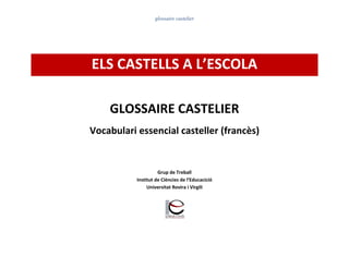 glossaire castelier
ELS CASTELLS A L’ESCOLA
GLOSSAIRE CASTELIER
Vocabulari essencial casteller (francès)
Grup de Treball
Institut de Ciències de l’Educacició
Universitat Rovira i Virgili
 