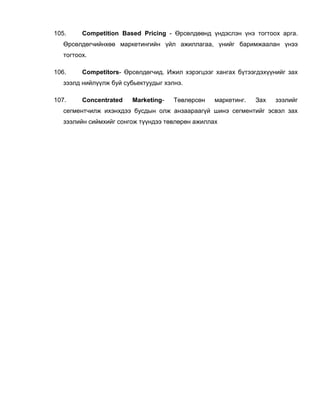 105. Competition Based Pricing - Өрсөлдөөнд үндэслэн үнэ тогтоох арга.
Өрсөлдөгчийнхөө маркетингийн үйл ажиллагаа, үнийг баримжаалан үнээ
тогтоох.
106. Competitors- Өрсөлдөгчид. Ижил хэрэгцээг хангах бүтээгдэхүүнийг зах
зээлд нийлүүлж буй субьектуудыг хэлнэ.
107. Concentrated Marketing- Төвлөрсөн маркетинг. Зах зээлийг
сегментчилж ихэнхдээ бусдын олж анзаараагүй шинэ сегментийг эсвэл зах
зээлийн сиймхийг сонгож түүндээ төвлөрөн ажиллах
 